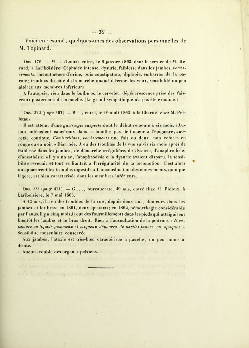 Voici en résumé, quelques-unes des observations personnelles de M. Topinard. Obs. 176. — M (Louis) entre, le 6 janvier 1863, dans le service de M. Hé- rard, à Laribdisière. Céphalée intense, dysurie, faiblesse dans les jambes, vomis- sements, incontinence d’urine, puis constipation, diplopie, embarras de la pa- role; troubles du côté de la marche quand il ferme les yeux, sensibilité un peu altérée aux membres inférieurs. A l’autopsie, rien dans le bulbe ou le cervelet, dégénérescence grise des fais- ceaux postérieurs de la moelle. (Le grand sympathique u’a pas été examiné.) Obs. 222 (page 407). — B entré, le 19 août 1863, à la Charité, chez M. Pel- letan. Il est atteint i\'\iae gastralgie suspecte dont le début remonte à six mois. «Au- cun antécédent cancéreux dans sa famille; pas de tumeur à l’épigastre, ano- rexie continue. Fomiluritions, vomissements une fois ou deux, non colorés en rouge ou eu noir.» Diarrhée. A eu des troubles de la vue suivis six mois après de faiblesse dans les jambes, de démarche irrégulière, de dysurie, d’auaphrodisie, d’anesthésie. «Il y a un an, l’anapîirodisie etia dysurie avaient disparu, la sensi- bilité revenait et tout se limitait à l’irrégularité de la locomotion C’est alors qu’apparurent les troubles digestifs.» L’incoordination des mouvements, quoique légère, est bien caractérisée dans les membres inférieurs. Obs. 224 (page 421). — G , bureaucrate, 19 ans, entré chez .M. Pidoux, à Lariboisière, le 7 mai 1863. A 42 ans, il a eu des troubles de la vue; depuis deux aus, douleurs dans les jambes et les bras; en 1861, deux épistaxis; en 1862, hémorrhagie considérable par l’anus.Il y a cinq mois,il eut des fourmillements dans lespiedsqui atteignirent bientôt les jambes et le bras droit. Rien à l’auscultation de la poitrine. «// ex- pectore un liquide gommeux et visqueux dépourvu de parties jaunes ou opaques. » Sensibilité musculaire conservée. Aux jambes, l’ataxie est très-bien caractérisée à gauche, nu peu moins à droite. Aucuu ti ouble des organes pelviens.