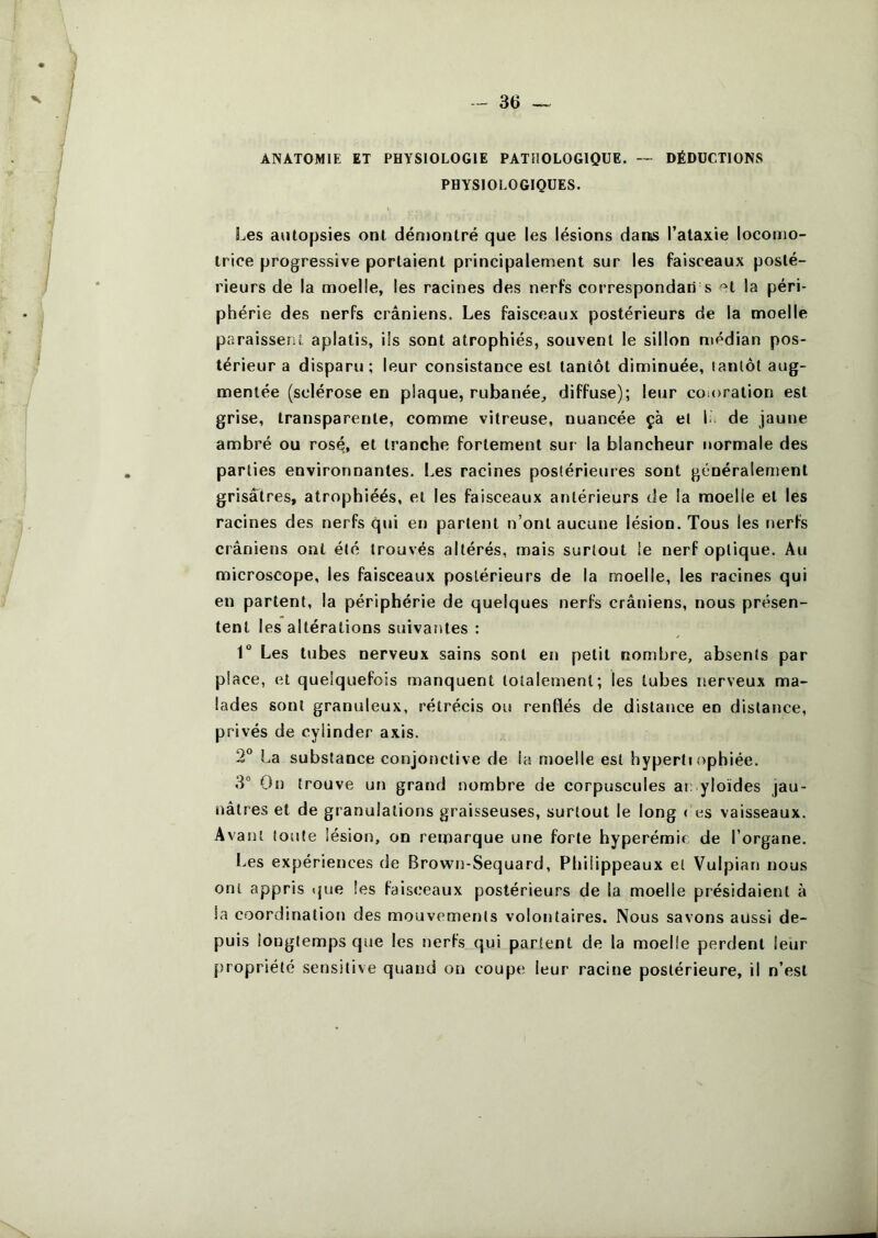 ANATOMIE ET PHYSIOLOGIE PATHOLOGIQUE. — DÉDUCTIONS PHYSIOLOGIQUES. l^es autopsies ont dén)ontré que les lésions datts l’ataxie locomo- trice progressive portaient principalement sur les faisceaux posté- rieurs de la moelle, les racines des nerfs correspondari s -^t la péri- phérie des nerfs crâniens. Les faisceaux postérieurs de la moelle paraissent aplatis, ils sont atrophiés, souvent le sillon médian pos- térieur a disparu ; leur consistance est tantôt diminuée, tantôt aug- mentée (sclérose en plaque, rubanée, diffuse); leur coioration est grise, transparente, comme vitreuse, nuancée çà el la de jaune ambré ou ros^, et tranche fortement sur la blancheur normale des parties environnantes. Les racines postérieures sont généralement grisâtres, atrophiéés, et les faisceaux antérieurs de la moelle et les racines des nerfs qui en partent n’ont aucune lésion. Tous les nerfs crâniens ont été trouvés altérés, mais surtout le nerf optique. Au microscope, les faisceaux postérieurs de la moelle, les racines qui en partent, la périphérie de quelques nerfs crâniens, nous présen- tent les altérations suivantes : 1° Les tubes nerveux sains sont en petit nombre, absents par place, et quelquefois manquent totalement; les tubes nerveux ma- lades sont granuleux, rétrécis ou renllés de distance en distance, privés de cyiinder axis. 2 La substance conjonctive de la moelle est hyperti ophiée. 3“ On trouve un grand nombre de corpuscules ai; yloïdes jau- nâtres et de granulations graisseuses, surtout le long < es vaisseaux. Avant toute lésion, on remarque une forte hyperémie de l’organe. I.es expériences de Brown-Sequard, Philippeaux et Vulpian nous ont appris ijue les faisceaux postérieurs de la moelle présidaient à la coordination des mouvements volontaires. Nous savons aussi de- puis longtemps que les nerfs qui partent de la moelle perdent leur propriété sensitive quand on coupe leur racine postérieure, il n’est