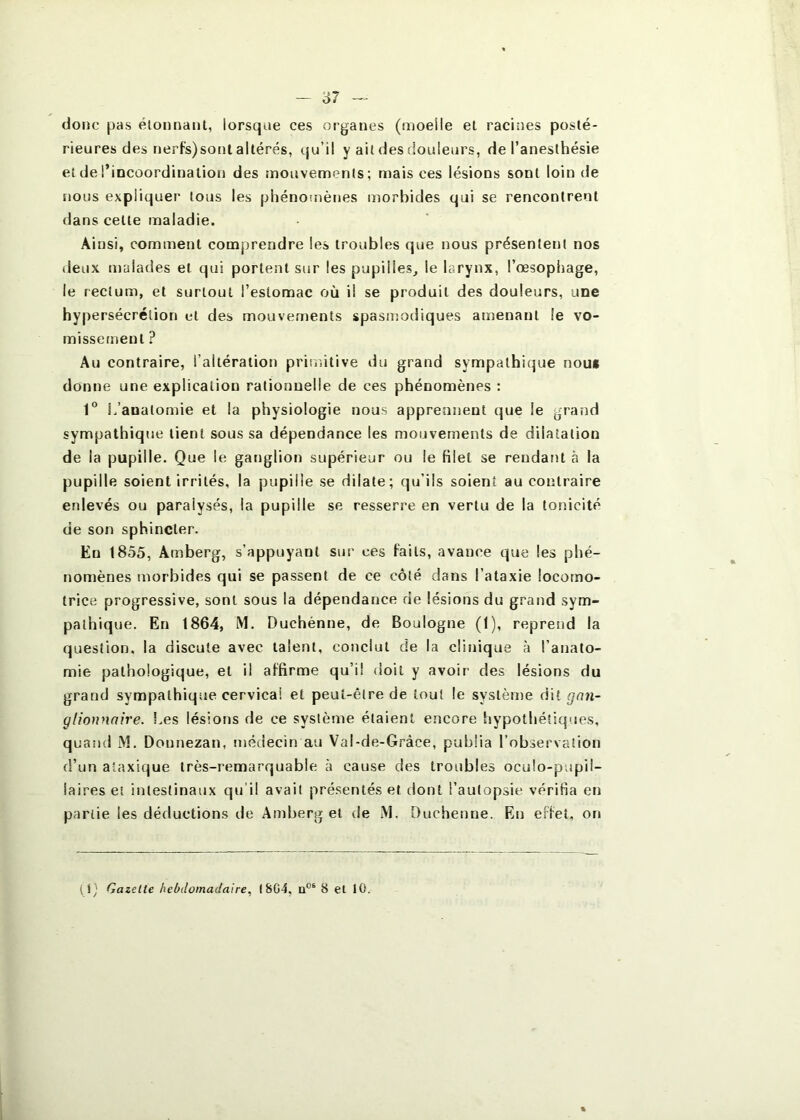 - o7 donc pas élonnanl, lorsque ces organes (moelle et racines posté- rieures des nerfs)sonl altérés, qu’il y ait des douleurs, de l’anesthésie et de l’incoordination des mouvements; mais ces lésions sont loin de nous expliquer tous les phénomènes morbides qui se rencontrent dans celte maladie. Ainsi, comment comprendre les troubles que nous présentent nos deux malades et qui portent sur les pupilles^ le larynx, l’oesophage, le rectum, et surtout l’estomac où il se produit des douleurs, une hypersécrétion et des mouvements spasmodiques amenant le vo- missement ? Au contraire, l’altération priniitive du grand sympathique non» donne une explication rationnelle de ces phénomènes : 1° L’anatomie et la physiologie nous apprennent que le grand sympathique lient sous sa dépendance les mouvements de dilatation de la pupille. Que le ganglion supérieur ou le filet se rendant à la pupille soient irrités, la pupille se dilate; qu’ils soient au contraire enlevés ou paralysés, la pupille se resserre en vertu de la tonicité de son sphincter. En 1855, Amberg, s’appuyant sur ces faits, avance que les phé- nomènes morbides qui se passent de ce côté dans l’ataxie locomo- trice progressive, sont sous la dépendance de lésions du grand sym- pathique. En 1864, M. Duchénne, de Boulogne (1), reprend la question, la discute avec talent, conclut de la clinique à l’anato- mie pathologique, et il affirme qu’il doit y avoir des lésions du grand sympathique cervical et peut-être de tout le système dit gon- glionnaire. l.es lésions de ce système étaient encore hypothétiques, quand M. Donnezan, médecin au Val-de-Gràce, publia l’observation d’un ataxique très-remarquable à cause des troubles oculo-pupil- iaires et intestinaux qu'il avait présentés et dont l’autopsie vérifia en partie les déductions de Amberg et de M. [)uchenne. En effet, on (i^ Gazette hebdomadaire, I8G4, 8 et 10.