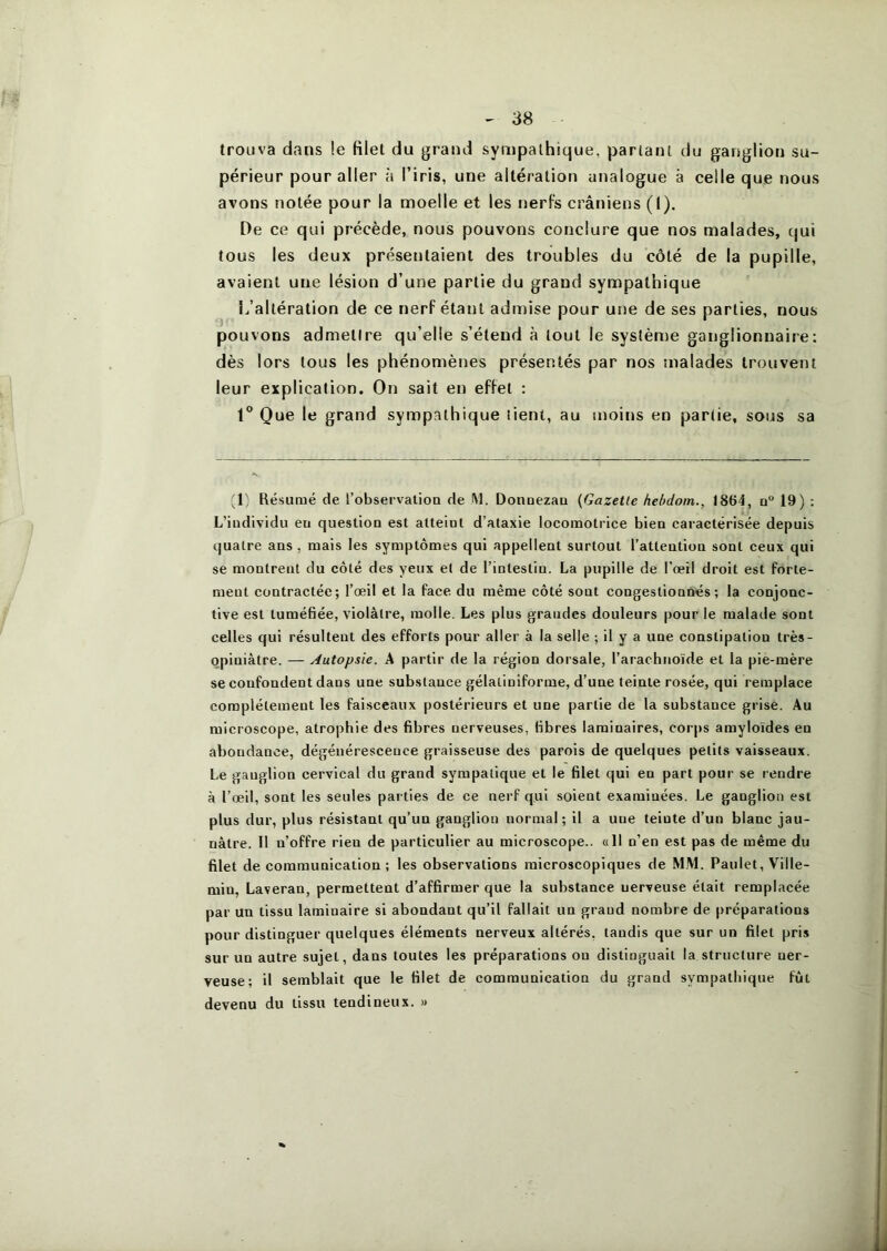 trouva dans !e filet du grand sympathique, partant du ganglion su- périeur pour aller à l’iris, une altération analogue à celle que nous avons notée pour la moelle et les nerfs crâniens (1). De ce qui précède, nous pouvons conclure que nos malades, qui tous les deux présentaient des troubles du côté de la pupille, avaient une lésion d’une partie du grand sympathique L’altération de ce nerf étant admise pour une de ses parties, nous pouvons admettre qu’elle s’étend à tout le système ganglionnaire: dès lors tous les phénomènes présentés par nos malades trouvent leur explication. On sait en effet : 1° Que le grand sympathique tient, au moins en partie, sous sa (L Résumé de l’observation de M. Donnezau {Gazette heùdoin., 1864, n“ 19) : L’individu eu question est atteint d’ataxie locomotrice bien caractérisée depuis quatre ans, mais les symptômes qui appellent surtout l’attention sont ceux qui se montrent du côté des yeux et de l’intestin. La pupille de l’œil droit est forte- ment contractée; l’œil et la face du même côté sont congestionnés; la conjonc- tive est tuméfiée, violâtre, molle. Les plus grandes douleurs |)Our le malade sont celles qui résultent des efforts pour aller à la selle ; il y a une constipation très- opiniâtre. — Autopsie. A partir de la région dorsale, rarachnoïde et la pie-mère se confondent dans une substance gélaliniforme, d’une teinte rosée, qui remplace complètement les faisceaux postérieurs et une partie de la substance grise. Au microscope, atrophie des fibres nerveuses, fibres laminaires, corps amyloïdes en abondance, dégénérescence graisseuse des parois de quelques petits vaisseaux. Le ganglion cervical du grand sympatique et le filet qui en part pour se rendre à l’œil, sont les seules parties de ce nerf qui soient examinées. Le ganglion est plus dur, plus résistant qu’un ganglion normal; il a une teinte d’un blanc jau- nâtre. Il n’offre rien de particulier au microscope.. «11 n’en est pas de même du filet de communication ; les observations microscopiques de M.M. Paulet, Ville- min, Laveran, permettent d’affirmer que la substance nerveuse était remplacée par un tissu laminaire si abondant qu’il fallait un grand nombre de préparations pour distinguer quelques éléments nerveux altérés, taudis que sur un filet pris sur un autre sujet, dans toutes les préparations ou distinguait la structure ner- veuse; il semblait que le filet de communication du grand sympathique fût devenu du tissu tendineux. »