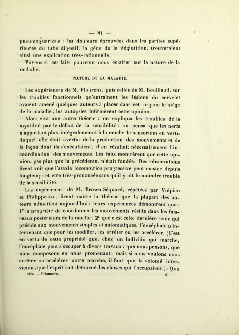 pneumogastrique : les douleurs éprouvées dans les parties supé- rieures du tube digestif, la gêne de la déglutition, trouveraient ainsi une explication très-rationnelle. Voyons si ces faits pourront nous éclairer sur la nature de la maladie. NATURE DE LA MALADIE. Iæs expériences de M. Flourens, puis celles de M. Bouillaud, sur les troubles fonctionnels qu’entraînent les lésions du cervelet avaient amené quelques auteurs à placer dans cet organe le siège de la maladie; les autopsies infirmèrent cette opinion. Alors vint une autre théorie : on expliqua les troubles de la myolilité par le défaut de la sensibilité ; on pensa que les nerfs n’apportant plus intégralemennt à la moelle le sensorium en vertu duquel elle était avertie de la production des mouvements et de la façon dont ils s’exécutaient, il en résultait nécessairement l’in- coordination des mouvements. Les faits montrèrent que cette opi- nion, pas plus que la précédente, n’était fondée. Des observations firent voir que l’ataxie locomotrice progressive peut exister depuis longtemps et être très-prononcée sans qu’il y ait le moindre trouble de la sensibilité. Les expériences de M. Brown-Séquard, répétées par Vulpian et Philippeaux, firent naître la théorie que la plupart des au- teurs admettent aujourd’hui ; leurs expériences démontrent que : 1“ la propriété de coordonner les mouvements réside dans les fais- ceaux postérieurs de la moelle; 2 que c’est cette dernière seule qui préside aux mouvements simples et automatiques, l’encéphale n’in- tervenant que pour les modifier, les arrêter ou les accélérer. (C’est en vertu de cette propriété que, chez un individu qui marche l’encéphale peut s’occuper à divers travaux : que nous pensons, que nous composons en nous promenant; mais si nous voulons nous arrêter ou accélérer notre marche, il faut que la volonté inter- vienne, que l’esprit soit détourné des choses qui l’occupaient.) « Que 1866 — Delamarre. g