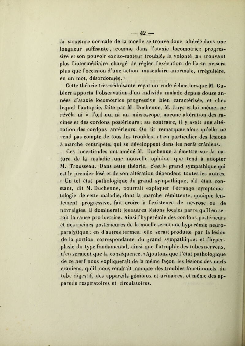 la structure normale de la moelle se trouve donc altérée dans une longueur suffisante, comme dans l’ataxie locomotrice progres- sive et son pouvoir excito-moteur troublé^ la volonté ne trouvant plus l’intermédiaire chargé de régler l’exécution de l’a te ne sera plus que l’occasion d’une action musculaire anormale, irrégulière, en un mot, désordonnée. » Cette théorie très-séduisante reçut un rude échec lorsque JM. Gu- blerrapporta l’observation d’un individu malade depuis douze an- nées d’ataxie locomotrice progressive bien caractérisée, et chez lequel l’autopsie, faite par M. Duchenne, M. Luys et lui-même, ne révéla ni à l’œil nu, ni au microscope, aucune altération des ra- cines et des cordons postérieurs; au contraire, il y avait une alté- ration des cordons antérieurs. On fit remarquer alors qu’elle ne rend pas compte de tous les troubles, et en particulier des lésions à marche centripète, qui se développent dans les nerfs crâniens. Ces incertitudes ont améné iM. Duchenne à émettre sur la na- ture de la maladie une nouvelle opinion que tend à adopter M. Trousseau. Dans cette théorie, c’est le grand sympathique qui est le premier lésé et de son altération dépendent toutes les autres. « Un tel état pathologique du grand sympathique, s’il était con- stant, dit JM. Duchenne, pourrait expliquer l’étrange symptoma- tologie de cette maladie, dont la marche rémittente, quoique len- tement progressive, fait croire à l’existence de névrose ou de névralgies. Il dominerait les autres lésions locales parc e qu’il en se- rait la cause pro luctrice. Ainsi l’hyperémie des cordons postérieurs èt des racines postérieures de la moelle serait une hype rémie neuro- paralytique; en d’autres termes, elle serait produite par la lésion de la portion correspondante du grand sympathiqi;e; et l’hyper- plasie du type fondamental, ainsi que l’atrophie des tubes nerveux, n’en seraient que la conséquetice. «Ajoutons que l’état pathologique de ce nerf nous expliquerait de la même façon les lésions des nerfs crâniens, qu’il nous rendrait compte des troubles fonctionnels du tube digestif, des appareils génitaux et urinaires, et même des ap- pareils respiratoires et circulatoires.