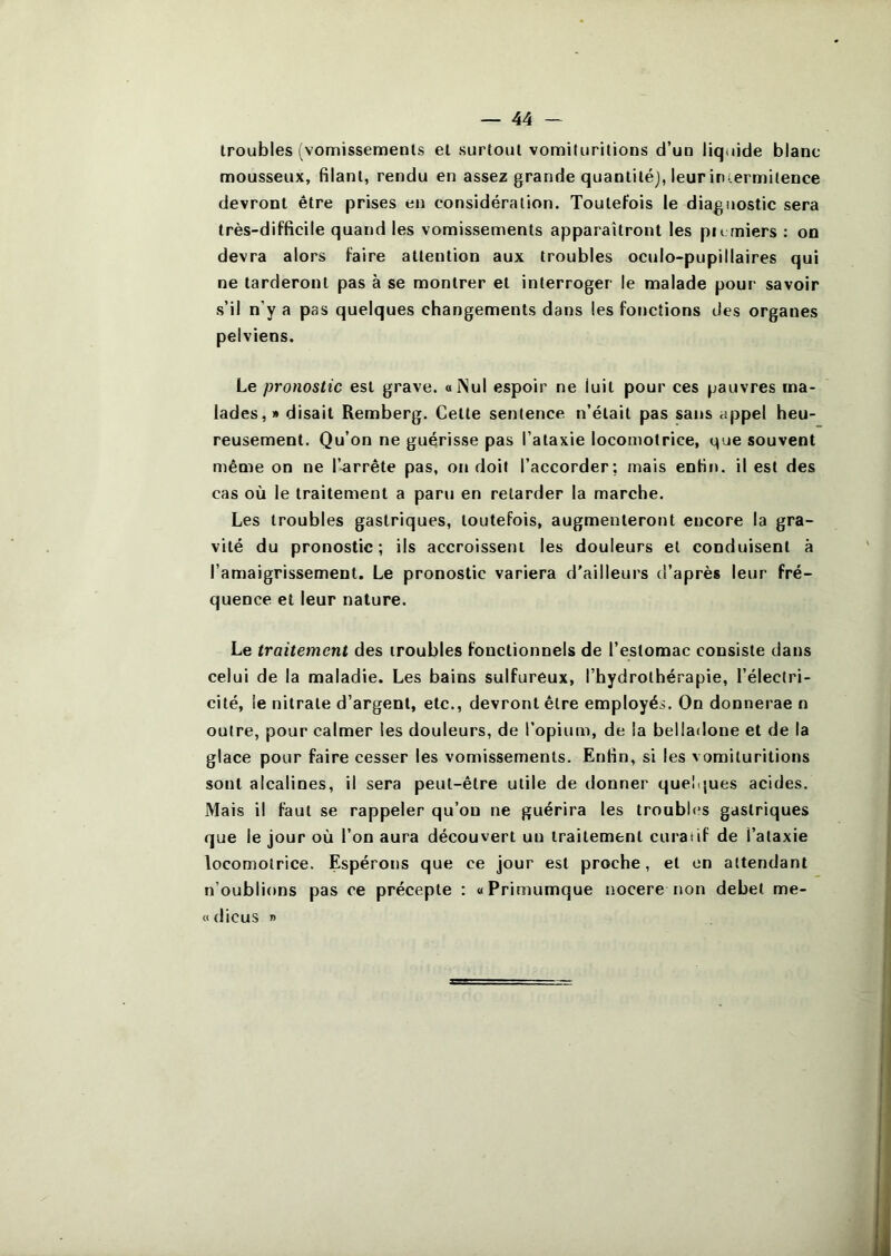 troubles (vomissements et surtout vomiluritions d’un liquide blanc mousseux, filant, rendu en assez grande quantité), leuriniermilence devront être prises en considération. Toutefois le diagnostic sera très-difficile quand les vomissements apparaîtront les pu rniers : on devra alors faire attention aux troubles ocnio-pupillaires qui ne tarderont pas à se montrer et interroger le malade pour savoir s’il n’y a pas quelques changements dans les fonctions des organes pelviens. Le pronostic est grave. alSul espoir ne luit pour ces pauvres ma- lades,» disait Remberg. Cette sentence n’était pas sans appel heu- reusement. Qu’on ne guérisse pas l’ataxie locomotrice, que souvent même on ne l’arrête pas, on doit l’accorder: mais enfin, il est des cas où le traitement a paru en retarder la marche. Les troubles gastriques, toutefois, augmenteront encore la gra- vité du pronostic; ils accroissent les douleurs et conduisent à l’amaigrissement. Le pronostic variera d’ailleurs d’après leur fré- quence et leur nature. Le traitement des troubles fonctionnels de l’estomac consiste dans celui de la maladie. Les bains sulfureux, l’hydrothérapie, l’électri- cité, le nitrate d’argent, etc., devront être employés. On donnerae n outre, pour calmer les douleurs, de l’opium, de la belladone et de la glace pour faire cesser les vomissements. Enfin, si les vomiluritions sont alcalines, il sera peut-être utile de donner queîijues acides. Mais il faut se rappeler qu’on ne guérira les troubles gastriques que le jour où l’on aura découvert un traitement curatif de l’ataxie locomotrice. Espérons que ce jour est proche, et on attendant n’oublions pas ce précepte : «Primumque nocerenon debet me- «dicus »