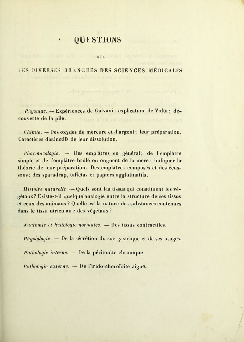 QÜESÏlOiNS sr h LKS DIVERSES BRANCHES DES SCIENCES MÉDÎCALES Physique. — Expériences de Galvani: explication de Volta ; dé- couverte de la pile. Chimie. — Des oxydes de mercure et d’argent; leur préparation. Caractères distinctifs de leur dissolution. Pharmacologie. — Des emplâtres en général ; de l’emplâtre simple et de l’emplâtre brûlé ou onguent de la mère ; indiquer la théorie de leur préparation. Des emplâtres composés et des écus- sons; des sparadrap, taffetas et papiers agglutinatifs. Histoire naturelle. — Quels sont les tissus qui constituent les vé- gétaux? Existe-t-il quelque analogie entre la structure de ces tissus et ceux des animaux? Quelle est la nature des substances contenues dans le tissu utriculaire des végétaux? Anatomie et histologie normales. — Des tissus contractiles. Physiologie. — De la sécrétion du suc gastrique et de ses usages. Pathologie interne. De la péritonite chronique. Pathologie externe. — De l’irido-choroïdite aiguS.
