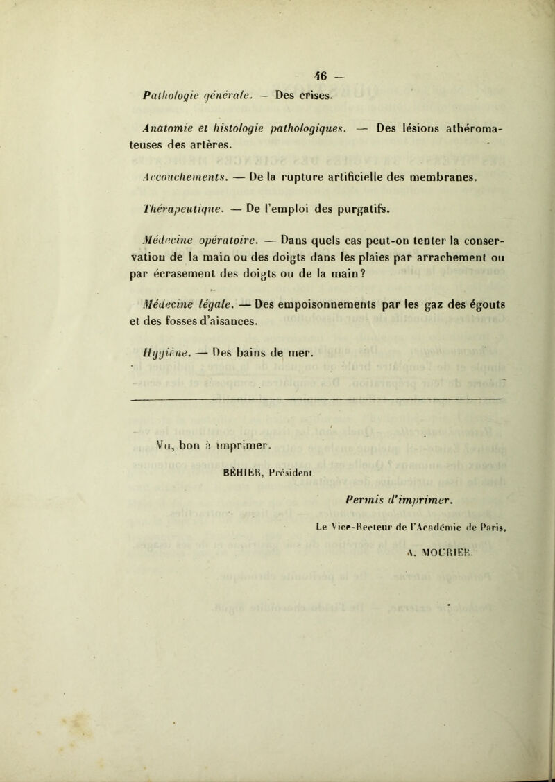 Paihofogie générafe. — Des crises. Anatomie et histologie pathologiques. — Des lésions athéroma- teuses des artères. Accouchements. — De la rupture artificielle des membranes. Thérapeutique. — De l’emploi des purgatifs. Médecine opératoire. — Dans quels cas peut-on tenter la conser- vation de la main ou des doigts dans les plaies par arrachement ou par écrasement des doigts ou de la main? Médecine légale. — Des empoisonnements par les gaz des égouts et des fosses d’aisances. if ne. — Des bains de mer. Vu, bon h imprimer. BÉHIEH, Présidenl. Permis d'imprimer. Le Vice-Heoleur de l’Académie <ie Paris, A. MOt'RIEH