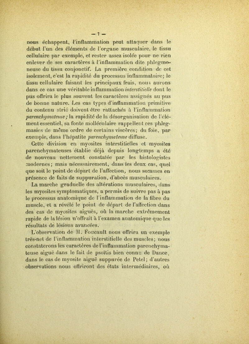 nous échappent, l'inflammation peut attaquer dans le début l’un des éléments de l’org*ane musculaire, le tissu cellulaire par exemple, et rester assez isolée pour ne rien enlever de ses caractères à l’inflammation dite phlegmo- neuse du tissu conjonctif. La première condition de cet isolement, c’est la rapidité du processus inflammatoire; le tissu cellulaire faisant les principaux frais, nous aurons dans ce cas une véritable inflammation interstitielle dont le pus offrira le plus souvent les caractères assignés au pus de bonne nature. Les cas types d’inflammation primitive du contenu strié doivent être rattachés à l’inflammation 'parenchymateuse; la rapidité de la désorganisation de l’élé- ment essentiel, sa fonte molléculaire rappellent ces phleg- masies de même ordre de certains viscères; du foie, par exemple, dans l’hépatite parenchymateuse diffuse. Cette division en myosites interstitielles et myosites parenchymateuses établie déjà depuis longtemps a été de nouveau nettement constatée par les histologistes modernes; mais nécessairement, dans les deux cas, quel que soit le point de départ de l’affection,, nous sommes en présence de faits de suppuration, d’abcès musculaires. La marche graduelle des altérations musculaires, dans les myosites symptomatiques, a permis de suivre pas à pas le processus anatomique de l’inflammation de la fibre du muscle, et a révélé le point de départ de l’affection dans des cas de myosites aiguës, où la marche extrêmement rapide de la lésion n’offrait à l’examen anatomique que les résultats de lésions avancées. L’observation de M. Foucault nous offrira un exemple très-net de l'inflammation interstitielle des muscles; nous constaterons les caractères de l’inflammation parenchyma- teuse aiguë dans le fait de psoïtis bien connu de Dance, dans le cas de myosite aiguë suppurée de Petel; d’autres observations nous offriront des états intermédiaires, où