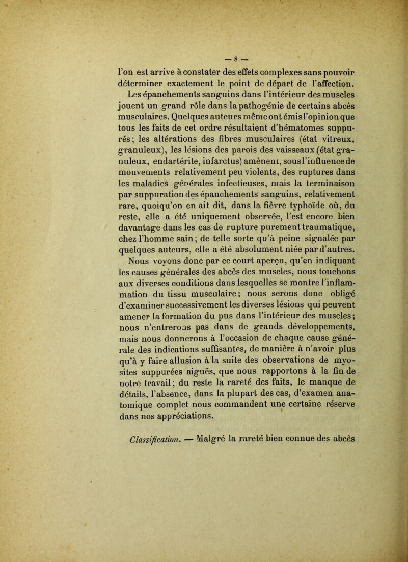 l’on est arrive à constater des effets complexes sans pouvoir déterminer exactement le point de départ de l’affection. Les épanchements sanguins dans l’intérieur des muscles jouent un grand rôle dans la pathogénie de certains abcès musculaires. Quelques auteurs même ont émisl’opinion que tous les faits de cet ordre résultaient d’hématomes suppu- rés; les altérations des fibres musculaires (état vitreux, granuleux), les lésions des parois des vaisseaux (état gra- nuleux, endartérite, infarctus) amènent, sousl’influencede mouvements relativement peu violents, des ruptures dans les maladies générales infectieuses, mais la terminaison par suppuration des épanchements sanguins, relativement rare, quoiqu’on en ait dit, dans la fièvre typhoïde où, du reste, elle a été uniquement observée, l’est encore bien davantage dans les cas de rupture purement traumatique, chez l’homme sain; de telle sorte qu’à peine signalée par quelques auteurs, elle a été absolument niée par d’autres. Nous voyons donc par ce court aperçu, qu’en indiquant les causes générales des abcès des muscles, nous touchons aux diverses conditions dans lesquelles se montre l’inflam- mation du tissu musculaire; nous serons donc obligé d’examiner successivement les diverses lésions qui peuvent amener la formation du pus dans l’intérieur des muscles; nous n’entrerons pas dans de grands développements, mais nous donnerons à l’occasion de chaque cause géné- rale des indications suffisantes, de manière à n’avoir plus qu’à y faire allusion à la suite des observations de myo- sites suppurées aiguës, que nous rapportons à la fin de notre travail; du reste la rareté des faits, le manque de détails, l’absence, dans la plupart des cas, d’examen ana- tomique complet nous commandent une certaine réserve dans nos appréciations. Classification. — Malgré la rareté bien connue des abcès