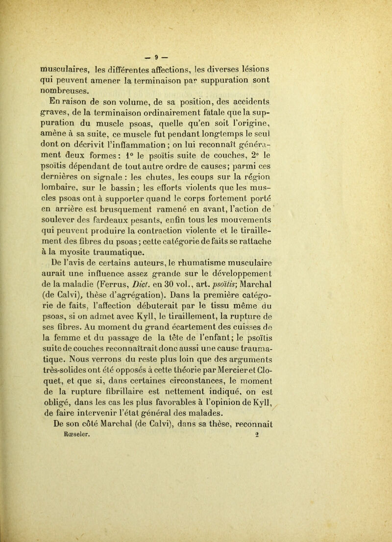 musculaires, les différentes affections, les diverses lésions qui peuvent amener la terminaison par suppuration sont nombreuses. En raison de son volume, de sa position, des accidents graves, de la terminaison ordinairement fatale que la sup- puration du muscle psoas, quelle qu’en soit l'origine, amène à sa suite, ce muscle fut pendant longtemps le seul dont on décrivit l’inflammation ; on lui reconnaît généra- ment deux formes : 1° le psoïtis suite de couches, 2° le psoïtis dépendant de tout autre ordre de causes; parmi ces dernières on signale : les chutes, les coups sur la région lombaire, sur le bassin; les efforts violents que les mus- cles psoas ont à supporter quand le corps fortement porté en arrière est brusquement ramené en avant, l’action de soulever des fardeaux pesants, enfin tous les mouvements qui peuvent produire la contraction violente et le tiraille- ment des fibres du psoas ; cette catégorie défaits se rattache à la myosite traumatique. De l’avis de certains auteurs, le rhumatisme musculaire aurait une influence assez grande sur le développement de la maladie (Ferrus, Dict. en 30 vol., art. psoïtis; Marchai (de Calvi), thèse d’agrégation). Dans la première catégo- rie de faits, l’affection débuterait par le tissu même du psoas, si on admet avec Kyll, le tiraillement, la rupture de ses fibres. Au moment du grand écartement des cuisses de la femme et du passage de la tête de l’enfant; le psoïtis suite de couches reconnaîtrait donc aussi une cause trauma- tique. Nous verrons du reste plus loin que des arguments très-solides ont été opposés à cette théorie par Mercier et Clo- quet, et que si, dans certaines circonstances, le moment de la rupture fibrillaire est nettement indiqué, on est obligé, dans les cas les plus favorables à l’opinion de Kyll, de faire intervenir l’état général des malades. De son côté Marchai (de Calvi), dans sa thèse, reconnaît Rœseler. 2