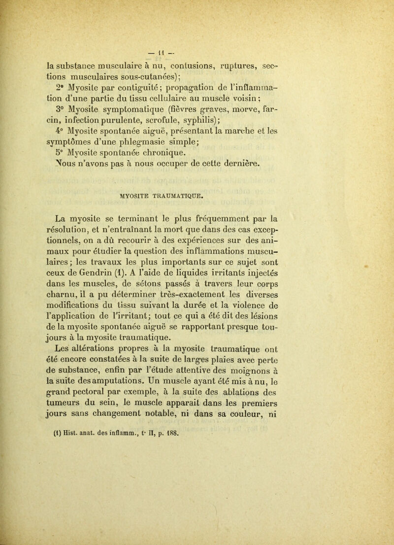 la substance musculaire à nu, contusions, ruptures, sec- tions musculaires sous-cutanées); 2* Myosite par contiguïté ; propagation de l’inflamma- tion d’une partie du tissu cellulaire au muscle voisin ; 3° Myosite symptomatique (fièvres graves, morve, far- cin, infection purulente, scrofule, syphilis); 4° Myosite spontanée aiguë, présentant la marche et les symptômes d’une phlegmasie simple; 5° Myosite spontanée chronique. Nous n’avons pas à nous occuper de cette dernière. MYOSITE TRAUMATIQUE. La myosite se terminant le plus fréquemment par la résolution, et n’entraînant la mort que dans des cas excep- tionnels, on a dû recourir à des expériences sur des ani- maux pour étudier la question des inflammations muscu- laires ; les travaux les plus importants sur ce sujet sont ceux de Gendrin (1). A l’aide de liquides irritants injectés dans les muscles, de sétons passés à travers leur corps charnu, il a pu déterminer très-exactement les diverses modifications du tissu suivant la durée et la violence de l’application de l’irritant; tout ce qui a été dit des lésions de la myosite spontanée aiguë se rapportant presque tou- jours à la myosite traumatique. Les altérations propres à la myosite traumatique ont été encore constatées à la suite de larges plaies avec perte de substance, enfin par l’étude attentive des moignons à la suite des amputations. Un muscle ayant été mis à nu, le grand pectoral par exemple, à la suite des ablations des tumeurs du sein, le muscle apparait dans les premiers jours sans changement notable, ni dans sa couleur, ni (1) Hist. anat. des inflamm., f II, p. 188.