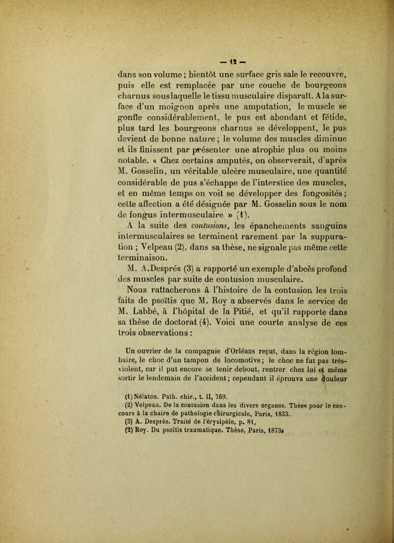 — 4Î — dans son volume ; bientôt une surface gris sale le recouvre, puis elle est remplacée par une couche de bourgeons charnus souslaquelle le tissu musculaire disparaît. A la sur- face d’un moignon après une amputation, le muscle se gonfle considérablement, le pus est abondant et fétide, plus tard les bourgeons charnus se développent, le pus devient de bonne nature; le volume des muscles diminue et ils finissent par présenter une atrophie plus ou moins notable, a Chez certains amputés, on observerait, d’après M. Gosselin, un véritable ulcère musculaire, une quantité considérable de pus s’échappe de l’interstice des muscles, et en même temps on voit se développer des fongosités ; cette affection a été désignée par M. Gosselin sous le nom de fongus intermusculaire » (1). A la suite des contusions, les épanchements sanguins intermusculaires se terminent rarement par la suppura- tion ; Velpeau (2), dans sa thèse, ne signale pas même cette terminaison. M. A.Després (3) a rapporté un exemple d’abcès profond des muscles par suite de contusion musculaire. Nous rattacherons à l’histoire de la contusion les trois faits de psoïtis que M. Roy a abservés dans le service de M. Labbé, à l’hôpital de la Pitié, et qu’il rapporte dans sa thèse de doctorat (4). Voici une courte analyse de ces trois observations : Un ouvrier de la compagnie d’Orléans reçut, dans la région lom- baire, le choc d’un tampon de locomotive ; le choc ne fut pas très- violent, car il put encore se tenir debout, rentrer chez lui et même sortir le lendemain de l’accident ; cependant il éprouva une douleur (1) Nélaton. Path. chir., t. II, 769. (2) Velpeau. De la contusion dans les divers organes. Thèse pour le con- cours à la chaire de pathologie chirurgicale, Paris, 1833. (3) A. Desprès. Traité de l’érysipèle, p. 81,