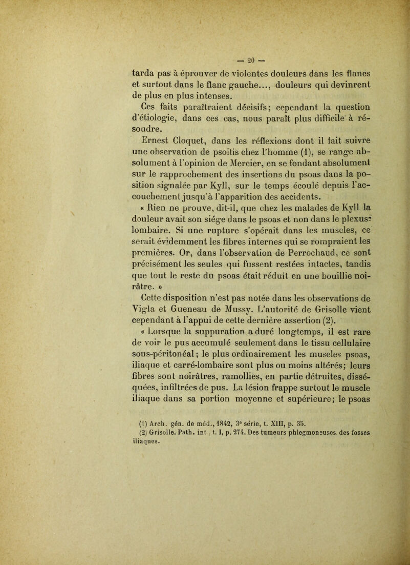 tarda pas à éprouver de violentes douleurs dans les flancs et surtout dans le flanc gauche..., douleurs qui devinrent de plus en plus intenses. Ces faits paraîtraient décisifs; cependant la question d’étiologâe, dans ces cas, nous paraît plus difficile à ré- soudre. Ernest Cloquet, dans les réflexions dont il fait suivre une observation de psoïtis chez l’homme (1), se range ab- solument à l’opinion de Mercier, en se fondant absolument sur le rapprochement des insertions du psoas dans la po- sition signalée par Kyll, sur le temps écoulé depuis l’ac- couchement jusqu’à l’apparition des accidents. « Rien ne prouve, dit-il, que chez les malades de Kyll la douleur avait son siège dans le psoas et non dans le plexus? lombaire. Si une rupture s’opérait dans les muscles, ce serait évidemment les fibres internes qui se rompraient les premières. Or, dans l’observation de Perrocliaud, ce sont précisément les seules qui fussent restées intactes, tandis que tout le reste du psoas était réduit en une bouillie noi- râtre. » Cette disposition n’est pas notée dans les observations de Vigda et Gueneau de Mussy. L’autorité de Grisolle vient cependant à l’appui de cette dernière assertion (2). « Lorsque la suppuration a duré longtemps, il est rare de voir le pus accumulé seulement dans le tissu cellulaire sous-péritonéal; le plus ordinairement les muscle? psoas, iliaque et carré-lombaire sont plus ou moins altérés; leurs fibres sont noirâtres, ramollies, en partie détruites, dissé- quées, infiltrées de pus. La lésion frappe surtout le muscle iliaque dans sa portion moyenne et supérieure; le psoas (1) Arch. gén. de mcd., 1842, 3e série, t. XIII, p. 3îi. (2) Grisolle. Path. int . 1.1, p. 274. Des tumeurs phlegmoneuses des fosses iliaques.