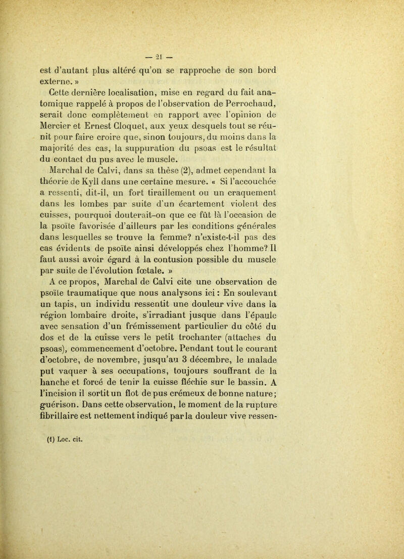 est d’autant plus altéré qu’on se rapproche de son bord externe. » Cette dernière localisation, mise en regard du fait ana- tomique rappelé à propos de l’observation de Perrochaud, serait donc complètement en rapport avec l’opinion de Mercier et Ernest Gloquet, aux yeux desquels tout se réu- nit pour faire croire que, sinon toujours, du moins dans la majorité des cas, la suppuration du psoas est le résultat du contact du pus avec le muscle. Marchai de Calvi, dans sa thèse (2), admet cependant la théorie de Kyll dans une certaine mesure. « Si l’accouchée a ressenti, dit-il, un fort tiraillement ou un craquement dans les lombes par suite d’un écartement violent des cuisses, pourquoi douterait-on que ce fût là l’occasion de la psoïte favorisée d’ailleurs par les conditions générales dans lesquelles se trouve la femme? n’existe-t-il pas des cas évidents de psoïte ainsi développés chez l’homme? Il faut aussi avoir égard à la contusion possible du muscle par suite de l’évolution fœtale. » A ce propos, Marchai de Calvi cite une observation de psoïte traumatique que nous analysons ici : En soulevant un tapis, un individu ressentit une douleur vive dans la région lombaire droite, s’irradiant jusque dans l’épaule avec sensation d’un frémissement particulier du côté du dos et de la cuisse vers le petit trochanter (attaches du psoas), commencement d’octobre. Pendant tout le courant d’octobre, de novembre, jusqu’au 3 décembre, le malade put vaquer à ses occupations, toujours souffrant de la hanche et forcé de tenir la cuisse fléchie sur le bassin. A l’incision il sortit un flot de pus crémeux de bonne nature; guérison. Dans cette observation, le moment de la rupture fibrillaire est nettement indiqué parla douleur vive ressen-