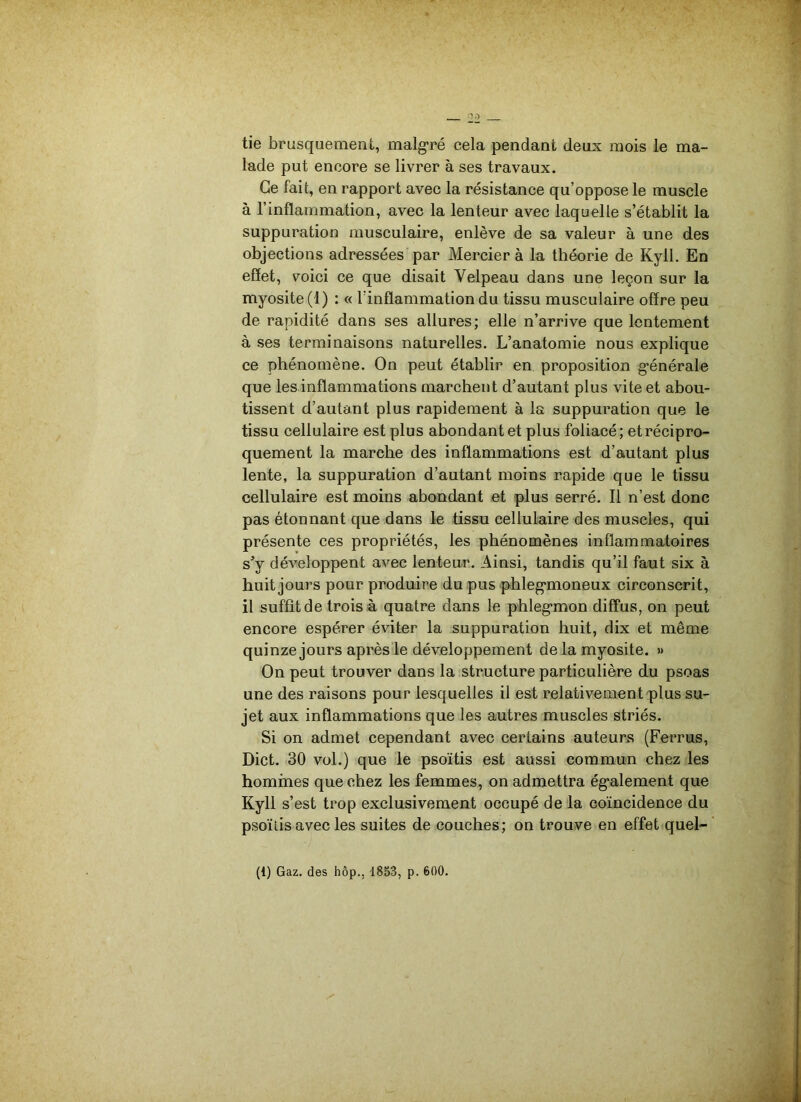 tie brusquement, malgré cela pendant deux mois le ma- lade put encore se livrer à ses travaux. Ce fait, en rapport avec la résistance qu’oppose le muscle à l’inflammation, avec la lenteur avec laquelle s’établit la suppuration musculaire, enlève de sa valeur à une des objections adressées par Mercier à la théorie de Kyll. En effet, voici ce que disait Velpeau dans une leçon sur la myosite (1) : « l’inflammation du tissu musculaire offre peu de rapidité dans ses allures; elle n’arrive que lentement à ses terminaisons naturelles. L’anatomie nous explique ce phénomène. On peut établir en proposition générale que les inflammations marchent d’autant plus vite et abou- tissent d’autant plus rapidement à la suppuration que le tissu cellulaire est plus abondant et plus foliacé ; et récipro- quement la marche des inflammations est d’autant plus lente, la suppuration d’autant moins rapide que le tissu cellulaire est moins abondant et plus serré. Il n’est donc pas étonnant que dans le tissu cellulaire des muscles, qui présente ces propriétés, les phénomènes inflammatoires s’y développent avec lenteur. Ainsi, tandis qu’il faut six à huit jours pour produire du pus phlegmoneux circonscrit, il suffit de trois à quatre dans le phlegmon diffus, on peut encore espérer éviter la suppuration huit, dix et même quinze jours après le développement de la myosite. » On peut trouver dans la structure particulière du psoas une des raisons pour lesquelles il est relativement plus su- jet aux inflammations que les autres muscles striés. Si on admet cependant avec certains auteurs (Ferrus, Dict. 30 vol.) que le psoïtis est aussi commun chez les hommes que chez les femmes, on admettra également que Kyll s’ est trop exclusivement occupé de la coïncidence du psoïtis avec les suites de couches; on trouve en effet quel-