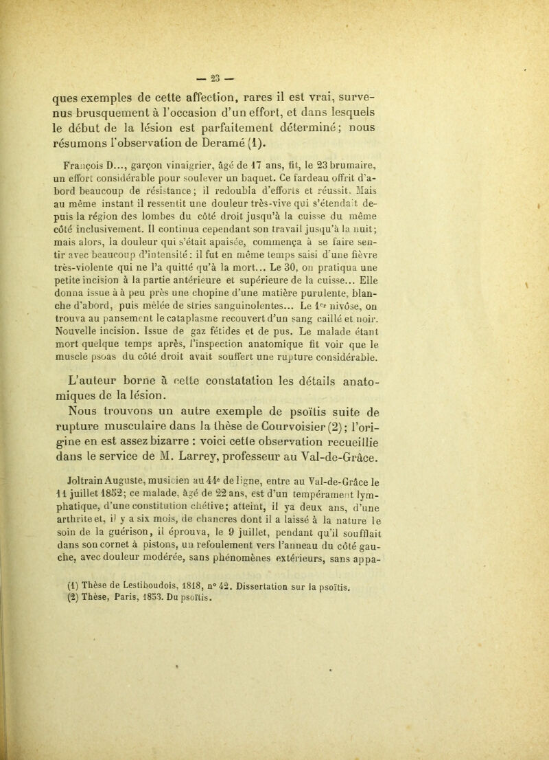 nus brusquement à l'occasion d’un effort, et dans lesquels le début de la lésion est parfaitement déterminé; nous résumons l'observation de Deramé (1). François D..., garçon vinaigrier, âgé de 17 ans, fit, le 23 brumaire, un effort considérable pour soulever un baquet. Ce fardeau offrit d’a- bord beaucoup de résistance ; il redoubla d’efforts et réussit. Mais au même instant il ressentit une douleur très-vive qui s’étendait de- puis la région des lombes du côté droit jusqu’à la cuisse du même côté inclusivement. Il continua cependant son travail jusqu’à la nuit; mais alors, la douleur qui s’était apaisée, commença à se faire sen- tir avec beaucoup d’intensité : il fut en même temps saisi d’une fièvre très-violente qui ne l’a quitté qu’à la mort... Le 30, on pratiqua une petite incision à la partie antérieure et supérieure de la cuisse... Elle donna issue à à peu près une chopine d’une matière purulente, blan- che d’abord, puis mêlée de stries sanguinolentes... Le 1er nivôse, on trouva au pansement le cataplasme recouvert d’un sang caillé et noir. Nouvelle incision. Issue de gaz fétides et de pus. Le malade étant mort quelque temps après, l’inspection anatomique fit voir que le muscle psoas du côté droit avait souffert une rupture considérable. L’auteur borne à cette constatation les détails anato- miques de la lésion. Nous trouvons un autre exemple de psoïtis suite de rupture musculaire dans la thèse de Gourvoisier (2) ; l’ori- gine en est assez bizarre : voici cetle observation recueillie dans le service de M. Larrey, professeur au Val-de-Grâce. Joltrain Auguste, musicien au 44e de ligne, entre au Val-de-Grâce le 11 juillet 1832; ce malade, âgé de 22 ans, est d’un tempérament lym- phatique, d’une constitution chétive; atteint, il ya deux ans, d’une arthrite et, d y a six mois, de chancres dont il a laissé à la nature le soin de la guérison, il éprouva, le 9 juillet, pendant qu’il soufflait dans son cornet à pistons, un refoulement vers l’anneau du côté gau- che, avec douleur modérée, sans phénomènes extérieurs, sans appa- (1) Thèse de Lestiboudois, 1818, n° 42. Dissertation sur la psoïtis. (2) Thèse, Paris, 1853. Du psoïtis.