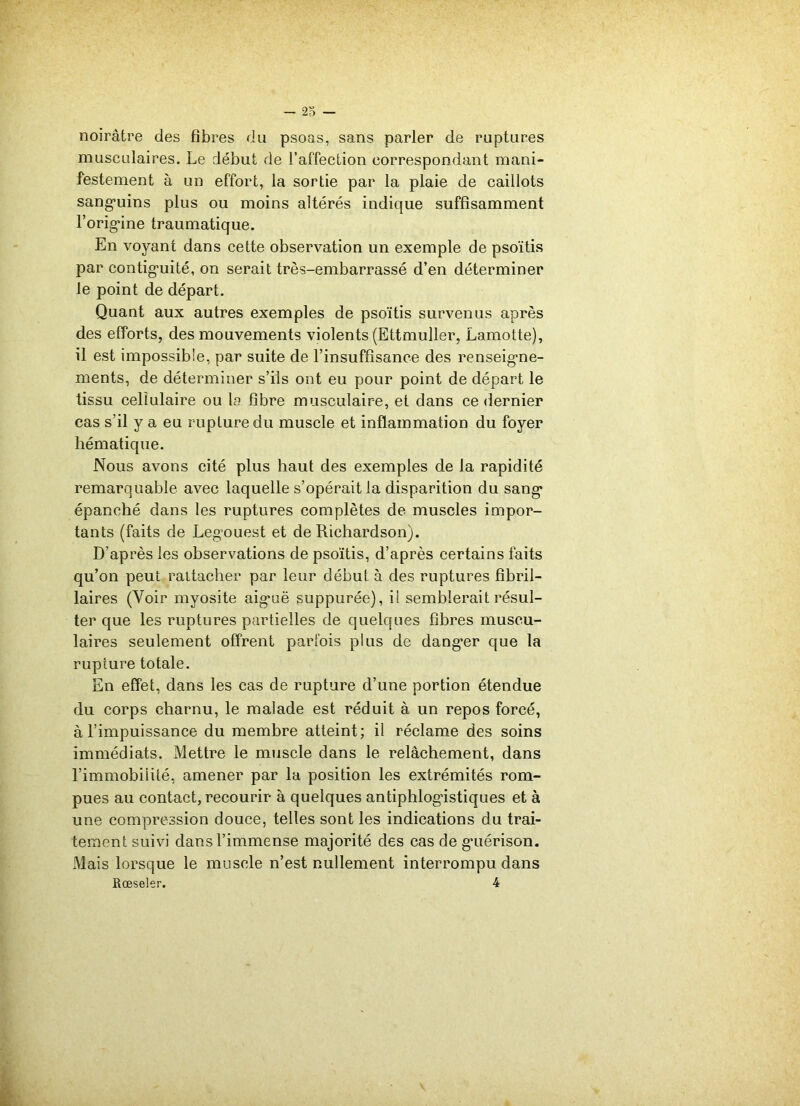 noirâtre des fibres du psoas, sans parler de ruptures musculaires. Le début de l’affection correspondant mani- festement à un effort, la sortie par la plaie de caillots sanguins plus ou moins altérés indique suffisamment l’orig'ine traumatique. En voyant dans cette observation un exemple de psoïtis par continuité, on serait très-embarrassé d’en déterminer le point de départ. Quant aux autres exemples de psoïtis survenus après des efforts, des mouvements violents (Ettmuller, Lamotte), il est impossible, par suite de l’insuffisance des renseigne- ments, de déterminer s’ils ont eu pour point de départ le tissu cellulaire ou la fibre musculaire, et dans ce dernier cas s’il y a eu rupture du muscle et inflammation du foyer hématique. Nous avons cité plus haut des exemples de la rapidité remarquable avec laquelle s’opérait la disparition du sang épanché dans les ruptures complètes de muscles impor- tants (faits de Legouest et de Richardson). D’après les observations de psoïtis, d’après certains faits qu’on peut rattacher par leur début à des ruptures fibril- laires (Voir myosite aiguë suppurée), il semblerait résul- ter que les ruptures partielles de quelques fibres muscu- laires seulement offrent parfois plus de dang’er que la rupture totale. En effet, dans les cas de rupture d’une portion étendue du corps charnu, le malade est réduit à un repos forcé, à l’impuissance du membre atteint; il réclame des soins immédiats. Mettre le muscle dans le relâchement, dans l’immobilité, amener par la position les extrémités rom- pues au contact, recourir à quelques antiphlogistiques et à une compression douce, telles sont les indications du trai- tement suivi dans l’immense majorité des cas de guérison. xMais lorsque le muscle n’est nullement interrompu dans Rœseler. 4