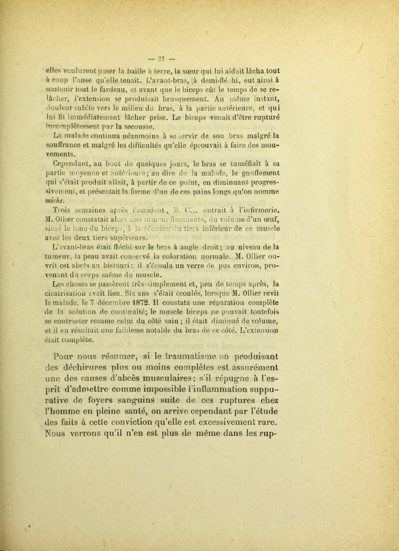 — 57 - elles voulurent poser la baille à terre, la sœur qui lui aidait làclia tout à coup l’anse qu’elle tenait. L’avant-bras, à demi-fléohi, eut ainsi à soutenir tout le fardeau, et avant que le biceps eût le temps de se re- lâcher, l’extension se produisait brusauement. Au même instant, douleur subite vers le milieu du bras, à la partie antérieure, et qui lui fit immédiatement lâcher prise. Le biceps venait d’être rupturé incomplètement par la secousse. La malade continua néanmoins à se servir de son bras malgré la souffrance et malgré les difficultés qu’elle éprouvait à faire des mou- vements. Cependant, au bout de quelques jours, le bras se tuméfiait à sa partie moyenne et antérieure ; au dire de la malade, le gonflement qui s’était produit allait, à partir de ce point, en diminuant progres- sivement, et présentait la forme d’un de ces pains longs qu’on nomme miche. Trois semaines après l’accident, ?d. (',... entrait à l’infirmerie. M. Ollier constatait alors une uinmur fluctuante, du volume d’un œuf, situé le Ions du biceps, à la réunion lu tiers inférieur de ce muscle avec les deux tiers supérieurs. L’avant-bras était fléchi sur le bras à angle droit; au niveau de la tumeur, la peau avait conservé la coloration normale. M. Ollier ou- vrit cet abcès au bistouri ; il s’écoula un verre de pus environ, pro- venant du corps même du muscle. Les choses se passèrent très-simplement et, peu de temps après, la cicatrisation avait lieu. Six ans s’éîait écoulés, lorsque M. Ollier revit la malade, le 7 décembre 1872. Il constata une réparation complète de la solution de continuité; le muscle biceps ne pouvait toutefois se contracter comme celui du côté sain; il était diminué de volume, et il en résultait une faiblesse notable du bras de ce côté. L’extension était complète. Pour nous résumer, si le traumatisme en produisant des déchirures plus ou moins complètes est assurément une des causes d’abcès musculaires; s’il répug-ne à l’es- prit d’admettre comme impossible l’inflammation suppu- rative de foyers sanguins suite de ces ruptures chez l’homme en pleine santé, on arrive cependant par l’étude des faits à cette conviction qu’elle est excessivement rare. Nous verrons qu’il n’en est plus de même dans les rup-