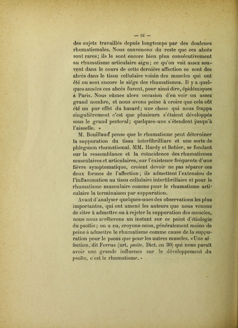 des sujets travaillés depuis longtemps par des douleurs rhumatismales. Nous convenons du reste que ces abcès sont rares; ils le sont encore bien plus consécutivement au rhumatisme articulaire aigu; ce qu’on voit assez sou- vent dans le cours de cette dernière affection ce sont des abcès dans le tissu cellulaire voisin des muscles qui ont été ou sont encore le siège des rhumatismes. Il y a quel- ques années ces abcès furent, pour ainsi dire, épidémiques à Paris. Nous eûmes alors occasion d’en voir un assez grand nombre, et nous avons peine à croire que cela eût été un pur effet du hasard; une chose qui nous frappa singulièrement c’est que plusieurs s’étaient développés sous le grand pectoral; quelques-uns s’étendent jusqu’à l’aisselle. » M. Bouillaud* pense que le rhumatisme peut déterniner la suppuration du tissu interfîbrilliare et une sorte de phlegmon rhumatismal. MM. Hardy et Behier, se fondant sur la ressemblance et la coïncidence des rhumatismes musculaires et articulaires, sur l’existence fréquente d’une fièvre symptomatique, croient devoir ne pas séparer ces deux formes de l’affection ; ils admettent l’extension de l’inflammation au tissu cellulaire interfibrillaire et pour le rhumatisme musculaire comme pour le rhumatisme arti- culaire la terminaison par suppuration. Avant d’analyser quelques-unes des observations les plus importantes, qui ont amené les auteurs que nous venons de citer à admettre ou à rejeter la suppuration des muscles, nous nous arrêterons un instant sur ce point d’étiolog’ie dupsoïtis; on a eu, croyons-nous, généralement moins de peine à admettre le rhumatisme comme cause de la suppu- ration pour le psoas que pour les autres muscles. «Une af- fection, dit Ferrus (art. psoïte, Dict. en 30) qui nous paraît avoir une g’rande influence sur le développement du psoïte, c’est le rhumatisme. »