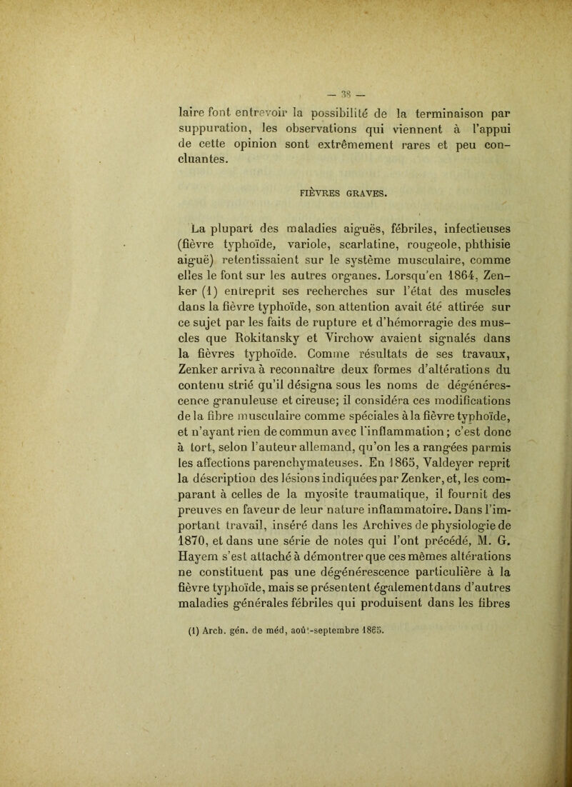 laire font, entrevoir la possibilité de la terminaison par suppuration, les observations qui viennent à l’appui de cette opinion sont extrêmement rares et peu con- cluantes. FIÈVRES GRAVES. La plupart des maladies aiguës, fébriles, infectieuses (fièvre typhoïde, variole, scarlatine, rougeole, phthisie aiguë) retentissaient sur le système musculaire, comme elles le font sur les autres organes. Lorsqu'en 1864, Zen- ker (1) entreprit ses recherches sur l’état des muscles dans la fièvre typhoïde, son attention avait été attirée sur ce sujet par les faits de rupture et d’hémorragie des mus- cles que Rokitansky et Virchow avaient signalés dans la fièvres typhoïde. Comme résultats de ses travaux, Zenker arriva à reconnaître deux formes d’altérations du contenu strié qu’il désigna sous les noms de dégénéres- cence granuleuse et cireuse; il considéra ces modifications delà fibre musculaire comme spéciales à la fièvre typhoïde, et n’ayant rien de commun avec l’inflammation ; c’est donc à tort, selon l’auteur allemand, qu’on les a rangées parmis les affections parenchymateuses. En 1865, Valdeyer reprit la déscription des lésions indiquées par Zenker, et, les com- parant à celles de la myosite traumatique, il fournit des preuves en faveur de leur nature inflammatoire. Dans l’im- portant travail, inséré dans les Archives de physiologie de 1870, et dans une série de notes qui l’ont précédé, M. G. Hayern s’est attaché à démontrer que ces mêmes altérations ne constituent pas une dégénérescence particulière à la fièvre typhoïde, mais se présentent égalementdans d’autres maladies générales fébriles qui produisent dans les fibres (1) Arch. gén. de méd, août-septembre 1865.