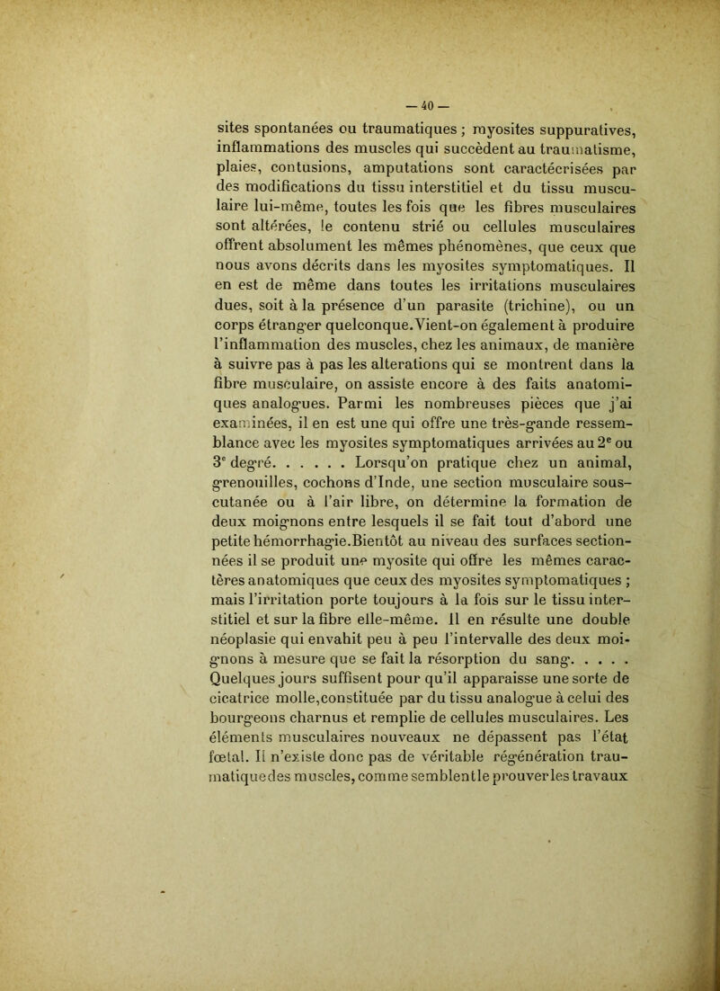 sites spontanées ou traumatiques ; myosites suppuratives, inflammations des muscles qui succèdent au traumatisme, plaies, contusions, amputations sont caractécrisées par des modifications du tissu interstitiel et du tissu muscu- laire lui-même, toutes les fois que les fibres musculaires sont altérées, le contenu strié ou cellules musculaires offrent absolument les mêmes phénomènes, que ceux que nous avons décrits dans les myosites symptomatiques. Il en est de même dans toutes les irritations musculaires dues, soit à la présence d’un parasite (trichine), ou un corps étranger quelconque.Yient-on également à produire l’inflammation des muscles, chez les animaux, de manière à suivre pas à pas les alterations qui se montrent dans la fibre musculaire, on assiste encore à des faits anatomi- ques analogues. Parmi les nombreuses pièces que j’ai examinées, il en est une qui offre une très-gande ressem- blance avec les myosites symptomatiques arrivées au 2e ou 3e degré Lorsqu’on pratique chez un animal, grenouilles, cochons d’Inde, une section musculaire sous- cutanée ou à l’air libre, on détermine la formation de deux moignons entre lesquels il se fait tout d’abord une petite hémorrhagie.Bientôt au niveau des surfaces section- nées il se produit une myosite qui offre les mêmes carac- tères anatomiques que ceux des myosites symptomatiques ; mais l’irritation porte toujours à la fois sur le tissu inter- stitiel et sur la fibre elle-même. 11 en résulte une double néoplasie qui envahit peu à peu l’intervalle des deux moi- gnons à mesure que se fait la résorption du sang Quelques jours suffisent pour qu’il apparaisse une sorte de cicatrice molle,constituée par du tissu analog’ue à celui des bourgeons charnus et remplie de cellules musculaires. Les éléments musculaires nouveaux ne dépassent pas l’état fœtal. Il n’existe donc pas de véritable régénération trau- inatiquedes muscles, comme semblentle prouver les travaux