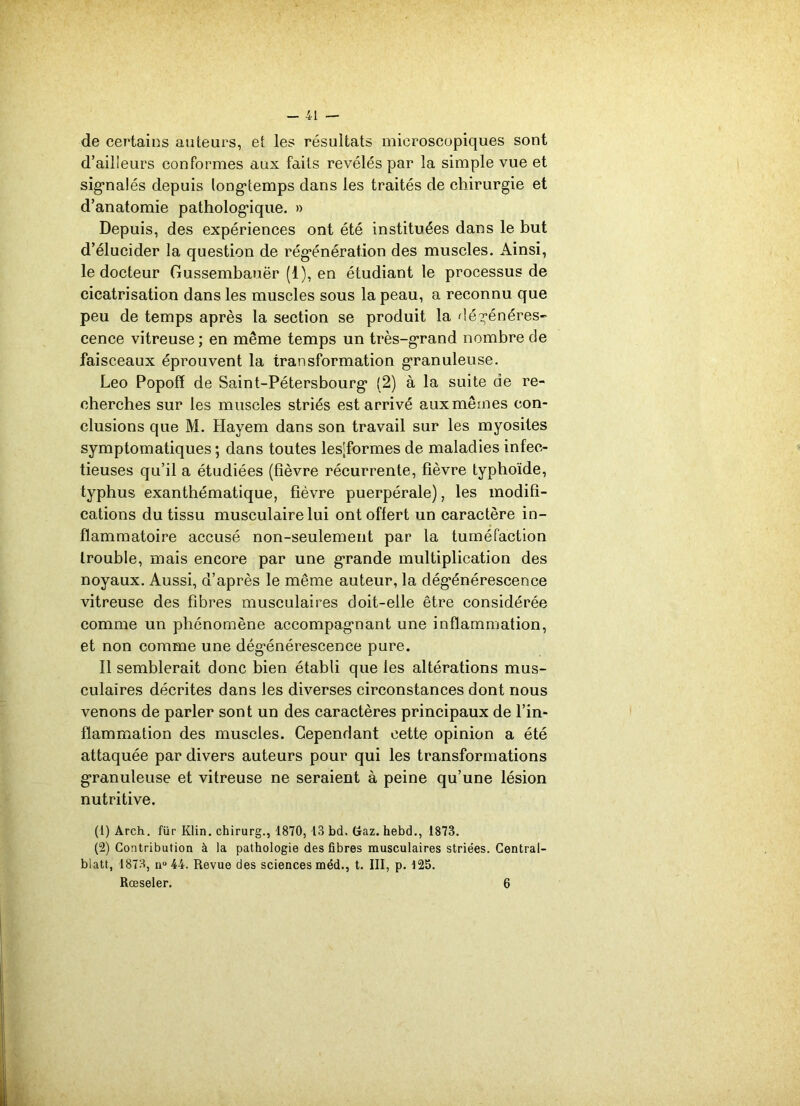 de certains auteurs, et les résultats microscopiques sont d’ailleurs conformes aux faits révélés par la simple vue et signalés depuis longtemps dans les traités de chirurgie et d’anatomie pathologique. » Depuis, des expériences ont été instituées dans le but d’élucider la question de régénération des muscles. Ainsi, le docteur Gussembauër (1), en étudiant le processus de cicatrisation dans les muscles sous la peau, a reconnu que peu de temps après la section se produit la dégénérés- cence vitreuse ; en même temps un très-grand nombre de faisceaux éprouvent la transformation granuleuse. Léo Popofï de Saint-Pétersbourg (2) à la suite de re- cherches sur les muscles striés est arrivé aux mêmes con- clusions que M. Hayem dans son travail sur les myosites symptomatiques; dans toutes les;formes de maladies infec- tieuses qu’il a étudiées (fièvre récurrente, fièvre typhoïde, typhus exanthématique, fièvre puerpérale), les modifi- cations du tissu musculaire lui ont offert un caractère in- flammatoire accusé non-seulement par la tuméfaction Irouble, mais encore par une grande multiplication des noyaux. Aussi, d’après le même auteur, la dégénérescence vitreuse des fibres musculaires doit-elle être considérée comme un phénomène accompagnant une inflammation, et non comme une dégénérescence pure. Il semblerait donc bien établi que les altérations mus- culaires décrites dans les diverses circonstances dont nous venons de parler sont un des caractères principaux de l’in- flammation des muscles. Cependant cette opinion a été attaquée par divers auteurs pour qui les transformations granuleuse et vitreuse ne seraient à peine qu’une lésion nutritive. (1) Arch. für Klin, chirurg., 1870, 13 bd. Gaz. hebd., 1873. (2) Contribution à la pathologie des fibres musculaires striées. Central- biatt, 1873, n° 44. Revue des sciences méd., t. III, p. 125. Rœseler. 6