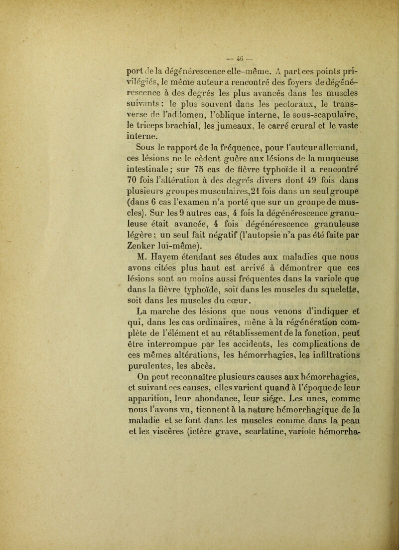 port delà dégénérescence elle-même. A part ces points pri- vilégiés, le même auteur a rencontré des foyers de dégéné- rescence à des degrés les plus avancés dans les muscles suivants : le plus souvent dans les pectoraux, le trans- verse de l’addomen, l’oblique interne, le sous-scapulaire, le triceps brachial, les jumeaux, le carré crural et le vaste interne. Sous le rapport de la fréquence, pour l’auteur allemand, ces lésions ne le cèdent guère aux lésions de la muqueuse intestinale ; sur 75 cas de fièvre typhoïde il a rencontré 70 fois l’altération à des degrés divers dont 49 fois dans plusieurs groupes musculaires, 21 fois dans un seul groupe (dans 6 cas l’examen n’a porté que sur un groupe de mus- cles). Sur les 9 autres cas, 4 fois la dégénérescence granu- leuse était avancée, 4 fois dégénérescence granuleuse légère ; un seul fait négatif (l’autopsie n’a pas été faite par Zenker lui-même). M. Hayem étendant ses études aux maladies que nous avons citées plus haut est arrivé à démontrer que ces lésions sont au moins aussi fréquentes dans la variole que dans la fièvre typhoïde, soit dans les muscles du squelette, soit dans les muscles du cœur. La marche des lésions que nous venons d’indiquer et qui, dans les cas ordinaires, mène à la régénération com- plète de l’élément et au rétablissement de la fonction, peut être interrompue par les accidents, les complications de ces mêmes altérations, les hémorrhagies, les infiltrations purulentes, les abcès. On peut reconnaître plusieurs causes aux hémorrhagies, et suivant ces causes, elles varient quand à l’époque de leur apparition, leur abondance, leur siège. Les unes, comme nous l’avons vu, tiennent à la nature hémorrhagique de la maladie et se font dans les muscles comme dans la peau et les viscères (ictère grave, scarlatine, variole hémorrha-