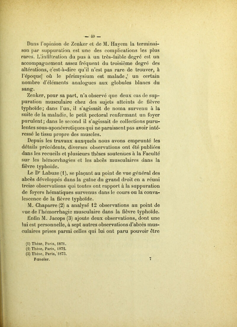 Dans l’opinion de Zenker et de M. Hayem la terminai- son par suppuration est une des complications les plus rares. L’infiltration du pus à un très-faible degré est un accompagnement assez fréquent du troisième degré des altérations, c’est-à-dire qu’il n’est pas rare de trouver, à l’époque! où le périmysium est malade,' un certain nombre d’éléments analog-ues aux globules blancs du sang*. Zenker, pour sa part, n’a observé que deux cas de sup- puration musculaire chez des sujets atteints de fièvre typhoïde; dans l’un, il s’agissait de noma survenu à la suite de la maladie, le petit pectoral renfermant un foyer purulent ; dans le second il s’agissait de collections puru- lentes sous-aponévrotiques qui ne paraissent pas avoir inté- ressé le tissu propre des muscles. Depuis les travaux auxquels nous avons emprunté les détails précédents, diverses observations ont été publiées dans les recueils et plusieurs thèses soutenues à la Faculté sur les hémorrhagies et les abcès musculaires dans la fièvre typhoïde. Le Dr Labuze (1), se plaçant au point de vue général des abcès développés dans la gaine du grand droit en a réuni treize observations qui toutes ont rapport à la suppuration de foyers hématiques survenus dans le cours ou la conva- lescence de la fièvre typhoïde. M. Ghaparre (2) a analysé 12 observations au point de vue de l’hémorrhagie musculaire dans la fièvre typhoïde. Enfin M. Jacops (3) ajoute deux observations, dont une lui est personnelle, à sept autres observations d’abcès mus- culaires prises parmi celles qui lui ont paru pouvoir être (1) Thèse, Paris, 1871. (2) Thèse, Paris, 1872. (3) Thèse, Paris, 1873. Fcescler. 7