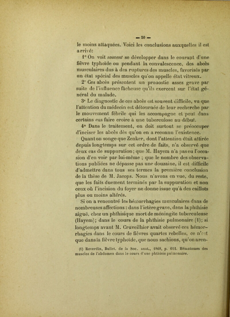 — so- le moins attaquées. Voici les conclusions auxquelles il est arrivé: 1° On voit souvent se développer dans le courant d’une fièvre typhoïde ou pendant la convalescence, des abcès musculaires dus à des ruptures des muscles, favorisés par un état spécial des muscles qu’on appelle état vitreux. 2° Ces abcès présentent un pronostic assez grave par suite de l’influence fâcheuse qu’ils exercent sur Tétât gé- néral du malade. 3° Le diagnostic de ces abcès est souvent difficile, vu que l’attention du médecin est détournée de leur recherche par le mouvement fébrile qui les accompagne et peut dans certains cas faire croire à une tuberculose au début. 4° Dans le traitement, on doit surtout se préoccuper d’inciser les abcès dès qu’on en a reconnu l’existence. Quant on songe que Zenker, dont l’attention était attirée depuis longtemps sur cet ordre de faits, n’a observé que deux cas de suppuration; que M. Hayem n’a paseu l’occa- sion d’en voir par lui-même ; que le nombre des observa- tions publiées ne dépasse pas une douzaine, il est difficile d’admettre dans tous ses termes la première conclusion de la thèse de M. Jacops. Nous n’avons en vue, du reste, que les faits duement terminés par la suppuration et non ceux où l’incision du foyer ne donne issue qu’à des caillots plus ou moins altérés. Si on a rencontré les hémorrhagies musculaires dans de nombreuses affections : dans l'ictère grave, dans la phthisie aiguë, chez un phthisique mort de méningite tuberculeuse (Hayem); dans le cours de la phthisie pulmonaire (1); si longtemps avant M. Gruveilhier avait observé ces hémor- rhagies dans le cours de fièvres quartes rebelles, ce n’est que dans la fièvre typhoïde, que nous sachions, qu’on aren- (1) Reverdin, Bullet. de la Soc. anat., 1868, p. 612. Hématomes des muscles de l’abdomen dans le cours d’une phthisie pulmonaire.