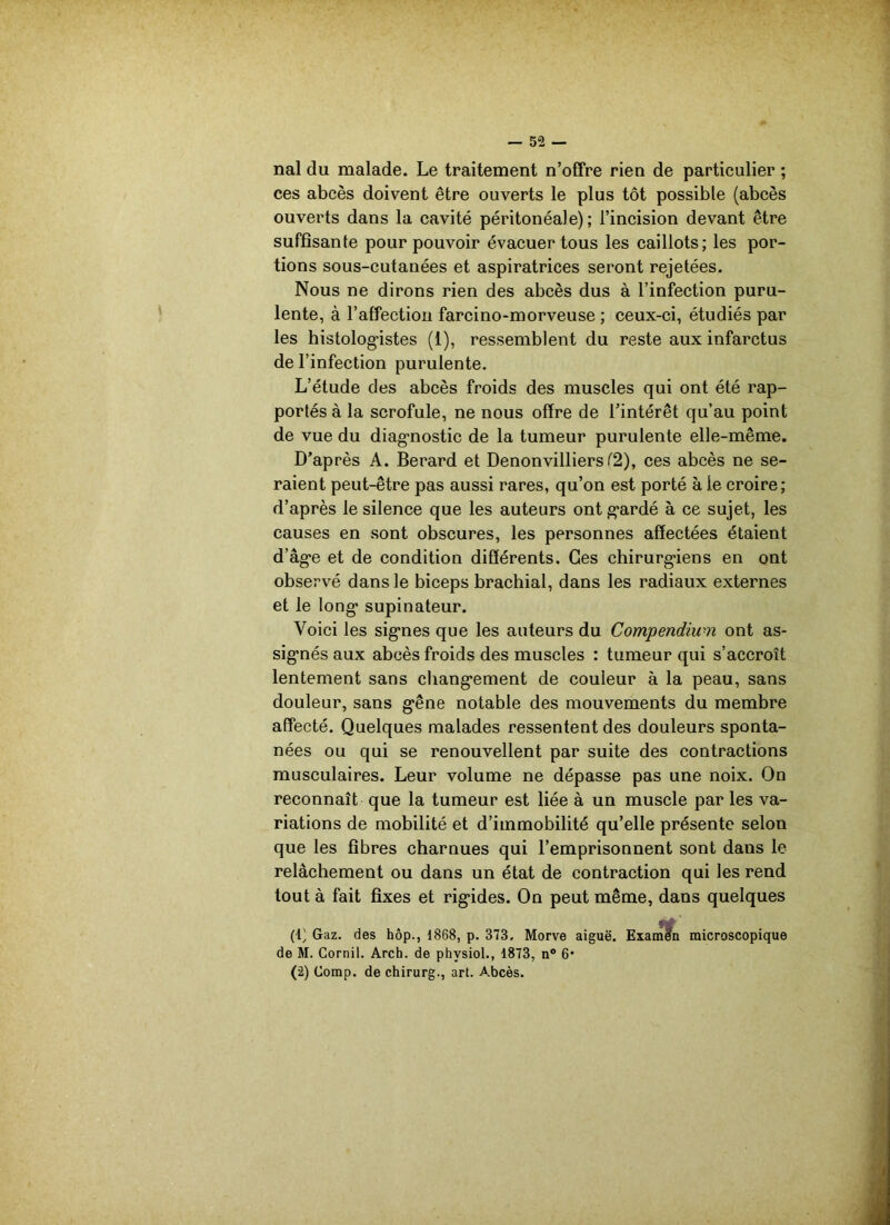 — 5 2 — nal du malade. Le traitement n’offre rien de particulier ; ces abcès doivent être ouverts le plus tôt possible (abcès ouverts dans la cavité péritonéale) ; l’incision devant être suffisante pour pouvoir évacuer tous les caillots; les por- tions sous-cutanées et aspiratrices seront rejetées. Nous ne dirons rien des abcès dus à l’infection puru- lente, à l’affection farcino-morveuse ; ceux-ci, étudiés par les histologistes (1), ressemblent du reste aux infarctus de l’infection purulente. L’étude des abcès froids des muscles qui ont été rap- portés à la scrofule, ne nous offre de l’intérêt qu’au point de vue du diagnostic de la tumeur purulente elle-même. D’après A. Berard et Denonvilliers (2), ces abcès ne se- raient peut-être pas aussi rares, qu’on est porté à le croire; d’après le silence que les auteurs ont gardé à ce sujet, les causes en sont obscures, les personnes affectées étaient d’âge et de condition différents. Ces chirurgiens en ont observé dans le biceps brachial, dans les radiaux externes et le long supinateur. Voici les signes que les auteurs du Compendium ont as- signés aux abcès froids des muscles : tumeur qui s’accroît lentement sans changement de couleur à la peau, sans douleur, sans gêne notable des mouvements du membre affecté. Quelques malades ressentent des douleurs sponta- nées ou qui se renouvellent par suite des contractions musculaires. Leur volume ne dépasse pas une noix. On reconnaît que la tumeur est liée à un muscle par les va- riations de mobilité et d’immobilité qu’elle présente selon que les fibres charnues qui l’emprisonnent sont dans le relâchement ou dans un état de contraction qui les rend tout à fait fixes et rigides. On peut même, dans quelques (i; Gaz. des hôp., 1868, p. 373, Morve aiguë. Examen microscopique de M. Cornil. Arch. de phvsiol., 1873, n° 6*