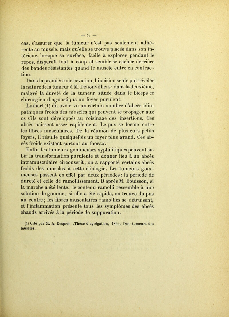 cas, s’assurer que la tumeur n’est pas seulement adhé- rente au muscle, mais qu’elle se trouve placée dans son in- térieur, lorsque sa surface, facile à explorer pendant le repos, disparaît tout à coup et semble se cacher derrière des bandes résistantes quand le muscle entre en contrac- tion. Dans la première observation, l’incision seule put révéler la naturedela tumeur à M. Denonvilliers ; dans la deuxième, malgré la dureté de la tumeur située dans le biceps ce chirurgien diagnostiqua un foyer purulent. Linhart(l) dit avoir vu un certain nombre d’abcès idio- pathiques froids des muscles qui peuvent se propag*er aux os s’ils sont développés au voisinage des insertions. Ces abcès naissent assez rapidement. Le pus se forme entre les fibres musculaires. De la réunion de plusieurs petits foyers, il résulte quelquefois un foyer plus grand. Ces ab- cès froids existent surtout au thorax. Enfin les tumeurs gommeuses syphilitiques peuvent su- bir la transformation purulente et donner lieu à un abcès intramusculaire circonscrit; on a rapporté certains abcès froids des muscles à cette étiologie. Les tumeurs gom- meuses passent en effet par deux périodes : la période de dureté et celle de ramollissement. D’après M. Bouisson, si la marche a été lente, le contenu ramolli ressemble à une solution de gomme; si elle a été rapide, on trouve du pus au centre; les fibres musculaires ramollies se détruisent, et l’inflammation présente tous les symptômes des abcès chauds arrivés à la période de suppuration. (1) Cité par M. A. Després .Thèse d’agrégation, 1866. Des tumeurs des muscles.