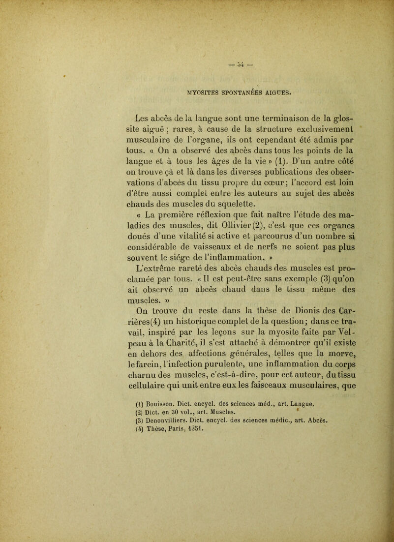 MYOSITES SPONTANÉES AIGUES. Les abcès de la langue sont une terminaison de la glos- site aiguë ; rares, à cause de la structure exclusivement musculaire de l’organe, ils ont cependant été admis par tous. « On a observé des abcès dans tous les points de la langue et à tous les âges de la vie » (1). D’un autre côté on trouve çà et là dans les diverses publications des obser- vations d’abcès du tissu propre du cœur; l’accord est loin d’être aussi complet entre les auteurs au sujet des abcès chauds des muscles du squelette. « La première réflexion que fait naître l’étude des ma- ladies des muscles, dit 011ivier(2), c’est que ces organes doués d’une vitalité si active et parcourus d’un nombre si considérable de vaisseaux et de nerfs ne soient pas plus souvent le siège de l’inflammation. » L’extrême rareté des abcès chauds des muscles est pro- clamée par tous, u II est peut-être sans exemple (3) qu’on ait observé un abcès chaud dans le tissu même des muscles. » On trouve du reste dans la thèse de Dionis des Car- rières (4) un historique complet de la question; dans ce tra- vail, inspiré par les leçons sur la myosite faite par Vel- peau à la Charité, il s’est attaché à démontrer qu’il existe en dehors des affections générales, telles que la morve, lefarcin, l’infection purulente, une inflammation du corps charnu des muscles, c’est-à-dire, pour cet auteur, du tissu cellulaire qui unit entre eux les faisceaux musculaires, que (1) Bouisson. Dict. encycl. des sciences méd., art. Langue. (2) Dict. en 30 vol., art. Muscles. f (3) Denonvilliers. Dict. encycl. des sciences rnédic., art. Abcès.