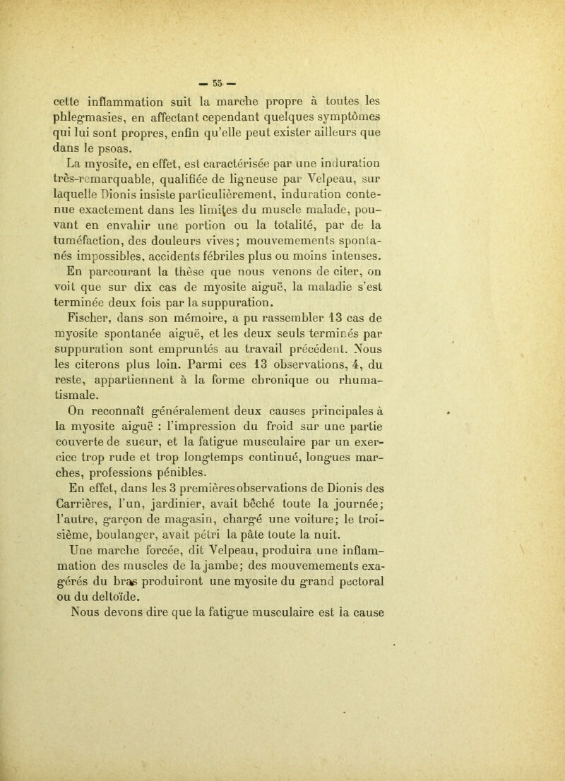 cette inflammation suit la marche propre à toutes les phlegmiasies, en affectant cependant quelques symptômes qui lui sont propres, enfin quelle peut exister ailleurs que dans le psoas. La myosite, en effet, est caractérisée par une induration très-remarquable, qualifiée de ligneuse par Velpeau, sur laquelle Dionis insiste particulièrement, induration conte- nue exactement dans les limites du muscle malade, pou- vant en envahir une portion ou la totalité, par de la tuméfaction, des douleurs vives; mouvemements sponta- nés impossibles, accidents fébriles plus ou moins intenses. En parcourant la thèse que nous venons de citer, on voit que sur dix cas de myosite aig-uë, la maladie s’est terminée deux fois par la suppuration. Fischer, dans son mémoire, a pu rassembler 13 cas de myosite spontanée aig’uë, et les deux seuls terminés par suppuration sont empruntés au travail précédent. Nous les citerons plus loin. Parmi ces 13 observations, 4, du reste, appartiennent à la forme chronique ou rhuma- tismale. On reconnaît généralement deux causes principales à la myosite aig*uë : l’impression du froid sur une partie couverte de sueur, et la fatigme musculaire par un exer- cice trop rude et trop longtemps continué, longaies mar- ches, professions pénibles. En effet, dans les 3 premières observations de Dionis des Carrières, l’un, jardinier, avait bêché toute la journée; l’autre, g*arçon de magasin, chargé une voiture; le troi- sième, boulanger, avait pétri la pâte toute la nuit. Une marche forcée, dit Velpeau, produira une inflam- mation des muscles de la jambe; des mouvemements exa- gérés du br^ produiront une myosite du grand pectoral ou du deltoïde. Nous devons dire que la fatigne musculaire est la cause