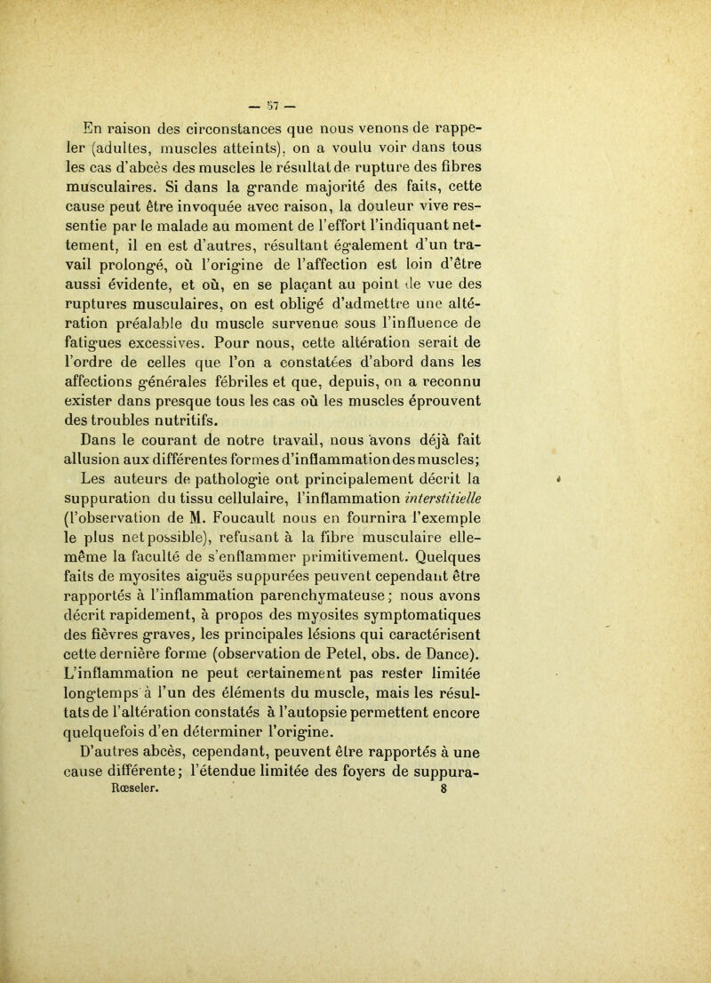 — 37 — En raison des circonstances que nous venons de rappe- ler (adultes, muscles atteints), on a voulu voir dans tous les cas d’abcès des muscles le résultat de rupture des fibres musculaires. Si dans la grande majorité des faits, cette cause peut être invoquée avec raison, la douleur vive res- sentie par le malade au moment de l’effort l’indiquant net- tement, il en est d’autres, résultant également d’un tra- vail prolongé, où l’origine de l’affection est loin d’être aussi évidente, et où, en se plaçant au point de vue des ruptures musculaires, on est obligé d’admettre une alté- ration préalable du muscle survenue sous l’influence de fatigues excessives. Pour nous, cette altération serait de l’ordre de celles que l’on a constatées d’abord dans les affections générales fébriles et que, depuis, on a reconnu exister dans presque tous les cas où les muscles éprouvent des troubles nutritifs. Dans le courant de notre travail, nous avons déjà fait allusion aux différentes formes d’inflammation des muscles; Les auteurs de pathologie ont principalement décrit la suppuration du tissu cellulaire, l’inflammation interstitielle (l’observation de M. Foucault nous en fournira l’exemple le plus net possible), refusant à la fibre musculaire elle- même la faculté de s’enflammer primitivement. Quelques faits de myosites aiguës suppurées peuvent cependant être rapportés à l’inflammation parenchymateuse; nous avons décrit rapidement, à propos des myosites symptomatiques des fièvres graves, les principales lésions qui caractérisent cette dernière forme (observation de Petel, obs. de Dance). L’inflammation ne peut certainement pas rester limitée longtemps à l’un des éléments du muscle, mais les résul- tats de l’altération constatés à l’autopsie permettent encore quelquefois d’en déterminer l’origine. D’autres abcès, cependant, peuvent être rapportés à une cause différente ; l’étendue limitée des foyers de suppura- Rœseler. 8