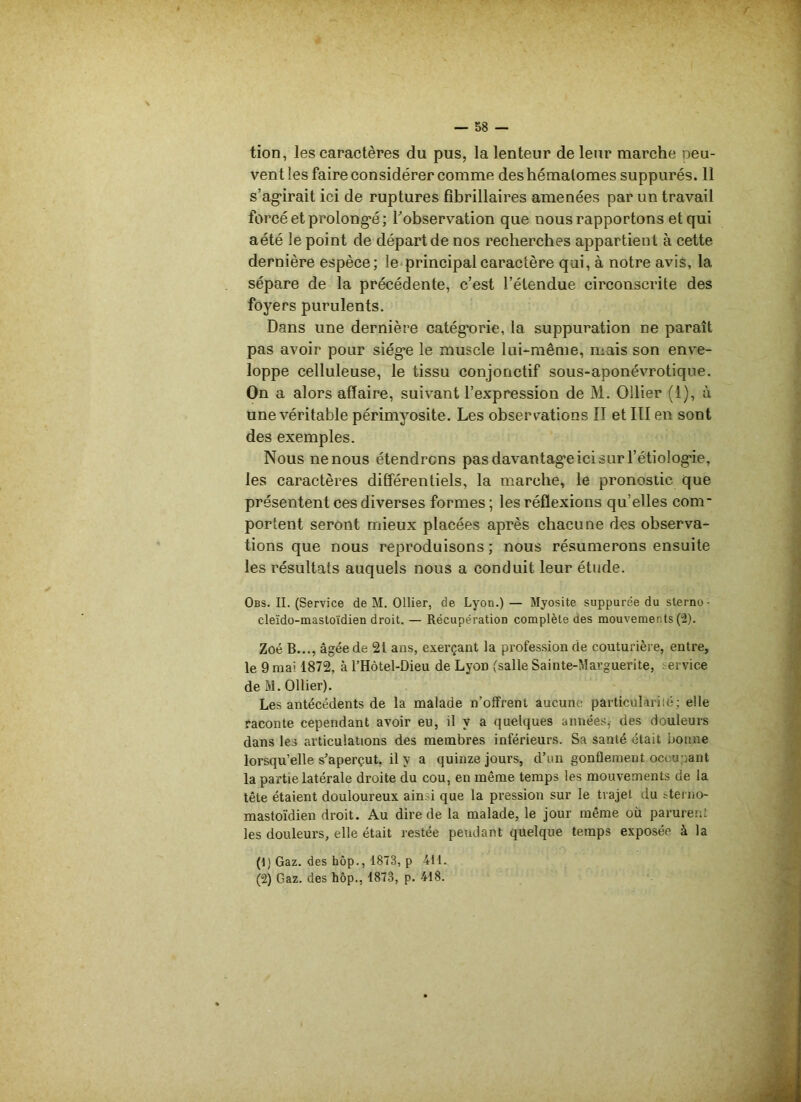 tion, les caractères du pus, la lenteur de leur marche oeu- vent les faire considérer comme des hématomes suppurés. 11 s’agirait ici de ruptures fibrillaires amenées par un travail forcé et prolongé ; l'observation que nous rapportons et qui aété le point de départ de nos recherches appartient à cette dernière espèce; le principal caractère qui, à notre avis, la sépare de la précédente, c’est l’étendue circonscrite des foyers purulents. Dans une dernière catégorie, la suppuration ne paraît pas avoir pour siège le muscle lui-même, mais son enve- loppe celluleuse, le tissu conjonctif sous-aponévrotique. On a alors affaire, suivant l’expression de M. Ollier (1), à une véritable périmyosite. Les observations II et III en sont des exemples. Nous ne nous étendrons pas davantage ici sur l’étiologie, les caractères différentiels, la marche, le pronostic que présentent ces diverses formes ; les réflexions qu’elles com- portent seront mieux placées après chacune des observa- tions que nous reproduisons ; nous résumerons ensuite les résultats auquels nous a conduit leur étude. Obs. II. (Service de M. Ollier, de Lyon.) — Myosite suppurée du sterno • cleïdo-mastoïdien droit. — Récupération complète des mouvements (2). Zoé B..., âgée de 21 ans, exerçant la profession de couturière, entre, le 9 mai 1872, à l’Hôtel-Dieu de LyoD (salle Sainte-Marguerite, service de M. Ollier). Les antécédents de la malade n’offrent aucune particularité; elle raconte cependant avoir eu, il y a quelques années, des douleurs dans les articulations des membres inférieurs. Sa santé était bonne lorsqu’elle s’aperçut, il y a quinze jours, d’un gonflement occupant la partie latérale droite du cou, en même temps les mouvements de la tête étaient douloureux ainsi que la pression sur le trajet du sterno- mastoïdien droit. Au dire de la malade, le jour même où parurent les douleurs, elle était restée pendant quelque temps exposée à la (1) Gaz. des hôp., 1873, p 411. (2) Gaz. des hôp., 1873, p. 418.