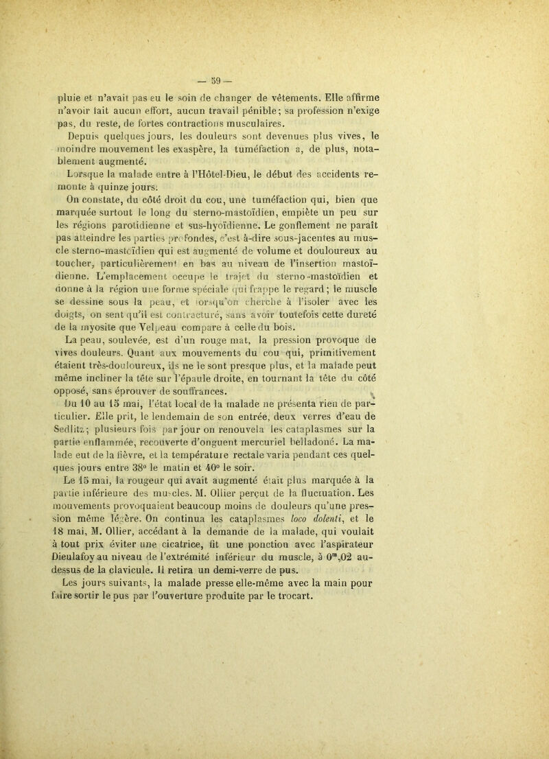pluie et n’avait pas eu le soin de changer de vêtements. Elle affirme n’avoir fait aucun effort, aucun travail pénible; sa profession n’exige pas, du reste, de fortes contractions musculaires. Depuis quelques jours, les douleurs sont devenues plus vives, le moindre mouvement les exaspère, la tuméfaction a, de plus, nota- blement augmenté. Lorsque la malade entre à l’Hôtel-Dieu, le début des accidents re- monte à quinze jours. On constate, du côté droit du cou, une tuméfaction qui, bien que marquée surtout le long du sterno-mastoïdien, empiète un peu sur les régions parotidienne et sus-hyoïdienne. Le gonflement ne paraît pas atteindre les parties profondes, c’est à-dire sous-jacentes au mus- cle sterno-mastoïdien qui est augmenté de volume et douloureux au toucher, particulièrement en bas au niveau de l’insertion mastoï- dienne. L’emplacement occupe le trajet du sterno-mastoïdien et nonne à la région une forme spéciale qui frappe le regard; le muscle se dessine sous la peau, et lorsqu’on cherche à l’isoler avec les doigts, on sent qu’il est contracturé, sans avoir toutefois cette dureté de la myosite que Velpeau compare à celle du bois. La peau, soulevée, est d’un rouge mat, la pression provoque de vives douleurs. Quant aux mouvements du cou qui, primitivement étaient très-douloureux, ils ne le sont presque plus, et la malade peut même incliner la tête sur l’épaule droite, en tournant la tête du côté opposé, sans éprouver de souffrances. Du 10 au 15 mai, l’état local de la malade ne présenta rien de par- ticulier. Elle prit, le lendemain de son entrée, deux verres d’eau de Sedlitz, ; plusieurs fois par jour on renouvela les cataplasmes sur la partie enflammée, recouverte d’onguent mercuriel belladoné. La ma- lade eut de la fièvre, et la température rectale varia pendant ces quel- ques jours entre 38° le matin et 40° le soir. Le 15 mai, la rougeur qui avait augmenté était plus marquée à la partie inférieure des muscles. M. Ollier perçut de la fluctuation. Les mouvements provoquaient beaucoup moins de douleurs qu’une pres- sion même légère. On continua les cataplasmes loco dolenti, et le 18 mai, M. Ollier, accédant à la demande de la malade, qui voulait à tout prix éviter une cicatrice, fit une ponction avec l’aspirateur Dieulafoy au niveau de l’extrémité inférieur du muscle, à 0ra,02 au- dessus de la clavicule. Il retira un demi-verre de pus. Les jours suivants, la malade presse elle-même avec la main pour faire sortir le pus par l’ouverture produite par le trocart.