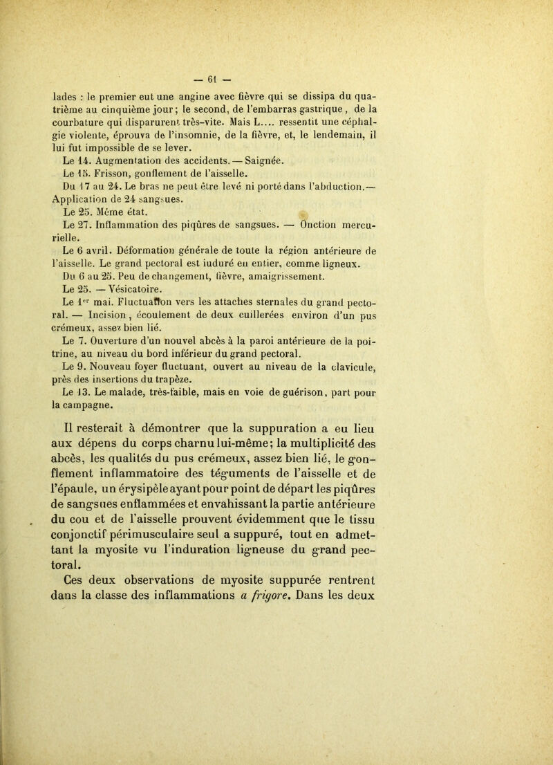 lades : le premier eut une angine avec fièvre qui se dissipa du qua- trième au cinquième jour ; le second, de l’embarras gastrique , de la courbature qui disparurent très-vite. Mais L ressentit une céphal- gie violente, éprouva de l’insomnie, de la fièvre, et, le lendemain, il lui fut impossible de se lever. Le 14. Augmentation des accidents. — Saignée. Le 15. Frisson, gonflement de l’aisselle. Du 17 au 24. Le bras ne peut être levé ni porté dans l’abduction.— Application de 24 sangsues. Le 25. Même état. Le 27. Inflammation des piqûres de sangsues. — Onction mercu- rielle. Le 6 avril. Déformation générale de toute la région antérieure de l’aisselle. Le grand pectoral est iuduré en entier, comme ligneux. Du 6 au 25. Peu de changement, fièvre, amaigrissement. Le 25. — Vésicatoire. Le 1er mai. Fluctuation vers les attaches sternales du grand pecto- ral. — Incision , écoulement de deux cuillerées environ d’un pus crémeux, assez bien lié. Le 7. Ouverture d’un nouvel abcès à la paroi antérieure de la poi- trine, au niveau du bord inférieur du grand pectoral. Le 9. Nouveau foyer fluctuant, ouvert au niveau de la clavicule, près des insertions du trapèze. Le J3. Le malade, très-faible, mais en voie de guérison, part pour la campagne. Il resterait à démontrer que la suppuration a eu lieu aux dépens du corps charnu lui-même; la multiplicité des abcès, les qualités du pus crémeux, assez bien lié, le gon- flement inflammatoire des téguments de l’aisselle et de l’épaule, un érysipèle ayant pour point de départ les piqûres de sangsues enflammées et envahissant la partie antérieure du cou et de l’aisselle prouvent évidemment que le tissu conjonctif périmusculaire seul a suppuré, tout en admet- tant la myosite vu l’induration ligneuse du grand pec- toral. Ces deux observations de myosite suppurée rentrent dans la classe des inflammations a frigore. Dans les deux