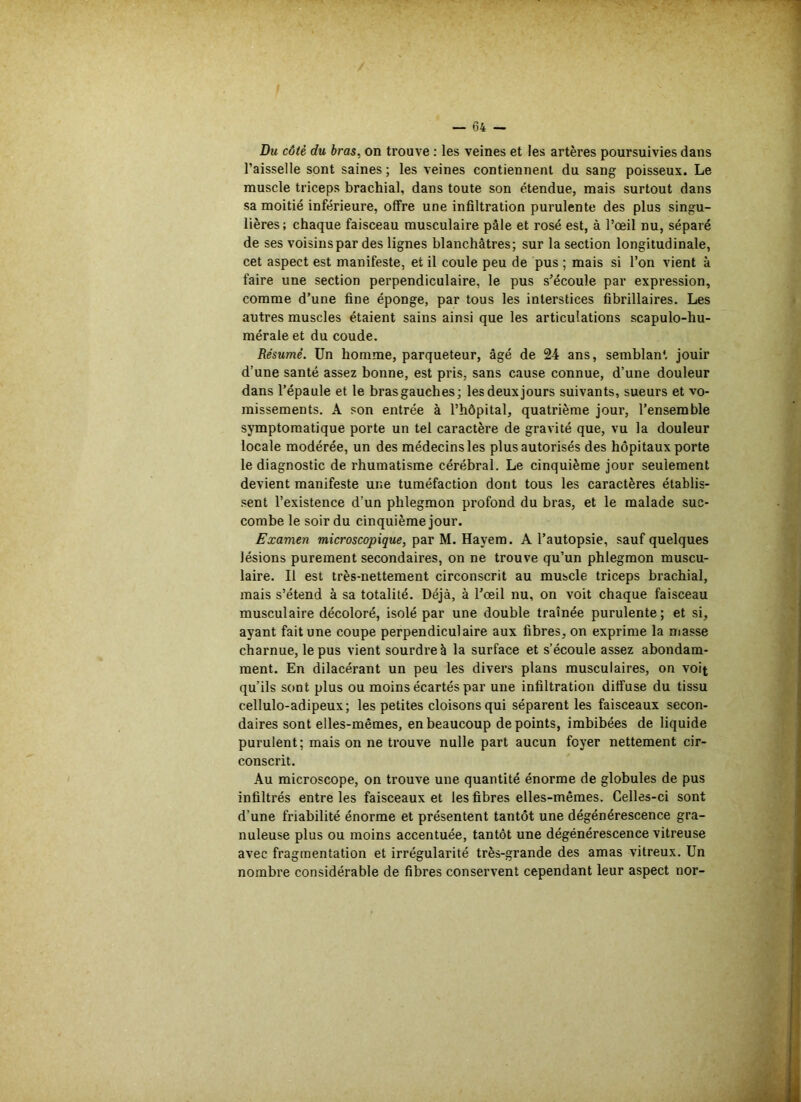 Du côté du bras, on trouve : les veines et les artères poursuivies dans l’aisselle sont saines ; les veines contiennent du sang poisseux. Le muscle triceps brachial, dans toute son étendue, mais surtout dans sa moitié inférieure, offre une infiltration purulente des plus singu- lières; chaque faisceau musculaire pâle et rosé est, à l’œil nu, séparé de ses voisinspar des lignes blanchâtres; sur la section longitudinale, cet aspect est manifeste, et il coule peu de pus ; mais si l’on vient à faire une section perpendiculaire, le pus s’écoule par expression, comme d’une fine éponge, par tous les interstices fibrillaires. Les autres muscles étaient sains ainsi que les articulations scapulo-hu- mérale et du coude. Résumé. Un homme, parqueteur, âgé de 24 ans, semblant jouir d’une santé assez bonne, est pris, sans cause connue, d’une douleur dans l’épaule et le bras gauches; les deux jours suivants, sueurs et vo- missements. A son entrée à l’hôpital, quatrième jour, l’ensemble symptomatique porte un tel caractère de gravité que, vu la douleur locale modérée, un des médecins les plus autorisés des hôpitaux porte le diagnostic de rhumatisme cérébral. Le cinquième jour seulement devient manifeste une tuméfaction dont tous les caractères établis- sent l’existence d’un phlegmon profond du bras, et le malade suc- combe le soir du cinquième jour. Examen microscopique, par M. Hayem. A l’autopsie, sauf quelques lésions purement secondaires, on ne trouve qu’un phlegmon muscu- laire. Il est très-nettement circonscrit au muscle triceps brachial, mais s’étend à sa totalité. Déjà, à l’œil nu, on voit chaque faisceau musculaire décoloré, isolé par une double traînée purulente; et si, ayant fait une coupe perpendiculaire aux fibres, on exprime la masse charnue, le pus vient sourdre à la surface et s’écoule assez abondam- ment. En dilacérant un peu les divers plans musculaires, on voit qu’ils sont plus ou moins écartés par une infiltration diffuse du tissu cellulo-adipeux; les petites cloisons qui séparent les faisceaux secon- daires sont elles-mêmes, en beaucoup de points, imbibées de liquide purulent; mais on ne trouve nulle part aucun foyer nettement cir- conscrit. Au microscope, on trouve une quantité énorme de globules de pus infiltrés entre les faisceaux et les fibres elles-mêmes. Celles-ci sont d’une friabilité énorme et présentent tantôt une dégénérescence gra- nuleuse plus ou moins accentuée, tantôt une dégénérescence vitreuse avec fragmentation et irrégularité très-grande des amas vitreux. Un nombre considérable de fibres conservent cependant leur aspect nor-