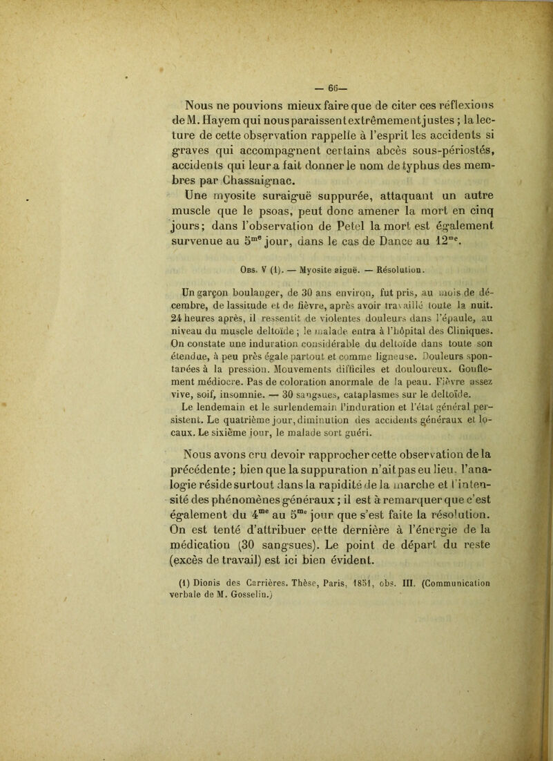 I — 66— Nous ne pouvions mieux faire que de citer ces réflexions deM.Hayemqui nousparaissentextrêmementjustes ; lalec- ture de cette observation rappelle à l’esprit les accidents si graves qui accompagnent certains abcès sous-périostés, accidents qui leur a fait donner le nom de typhus des mem- bres par Chassaignac. Une myosite suraiguë suppurée, attaquant un autre muscle que le psoas, peut donc amener la mort en cinq jours; dans l’observation de Petel la mort est également survenue au 5me jour, dans le cas de Dance au 12me. Obs. V (1). — Myosite aiguë. — Résolution. Un garçon boulanger, de 30 ans environ, fut pris, au mois de dé- cembre, de lassitude et de fièvre, après avoir travaillé toute la nuit. 24-heures après, il ressentit de violentes douleurs dans l’épaule, au niveau du muscle deltoïde ; le malade- entra à l’hôpital des Cliniques. On constate une induration considérable du deltoïde dans toute son étendue, à peu près égale partout et comme ligneuse. Douleurs spon- tanées à la pression. Mouvements difficiles et douloureux. Gonfle- ment médiocre. Pas de coloration anormale de la peau. Fièvre assez vive, soif, insomnie. — 30 sangsues, cataplasmes sur le deltoïde. Le lendemain et le surlendemain l’induration et l’état général per- sistent. Le quatrième jour, diminution des accidents généraux et lo- caux. Le sixième jour, le malade sort guéri. Nous avons cru devoir rapprocher cette observation de la précédente; bien que la suppuration n’ait pas eu lieu, l’ana- logie réside surtout dans la rapidité de la marche et I inten- sité des phénomènes généraux ; il est à remarquer que c’est également du 4me au 5me jour que s’est faite la résolution. On est tenté d’attribuer cette dernière à l’énergie de la médication (30 sangsues). Le point de départ du reste (excès de travail) est ici bien évident. (ï) Dionis des Carrières. Thèse, Paris, 1851, obs. III. (Communication verbale de M. Gosselin.}