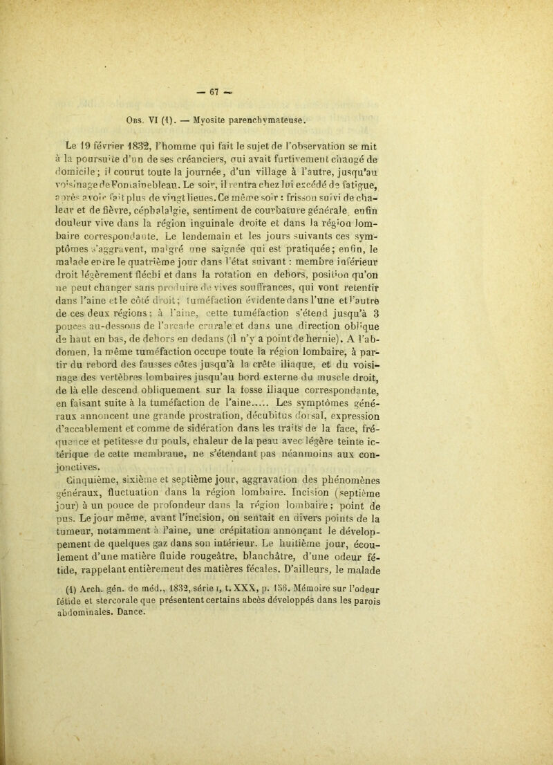 Le 19 février 1832, l’homme qui fait le sujet de l’observation se mit à la poursuite d’un de ses créanciers, oui avait furtivement changé de domicile; P courut toute la journée, d’un village à l’autre, jusqu'au vo;sinage deFomainebleau. Le soir, il rentra chez lui excédé de fatigue, après avoir fait plus de vingt lieues. Ce même soir : frisson suivi de cha- leur et de fièvre, céphalalgie, sentiment de courbature générale enfin douleur vive dans la région inguinale droite et dans la région lom- baire correspondante. Le lendemain et les jours suivants ces sym- ptômes s'aggravent, roa'gré une saignée qui est pratiquée; enfin, le malade entre le quatrième jour dans l’état suivant : membre inférieur droit légèrement fléchi et dans la rotation en dehors, posidon qu’on ne peut changer sans produire de vives souffrances, qui vont retentir dans l’aine etle côté droit; tuméfaction évidente dans l’une etl’autre de ces deux régions ; à l’aine, cette tuméfaction s’étend jusqu’à 3 pouces au-dessous de l’arcade crurale et dans une direction obbque de haut en bas, de dehors en dedans (il n’y a point de hernie). A l’ab- domen. la même tuméfaction occupe toute la région lombaire, à par- tir du rebord des fausses côtes jusqu’à la crête iliaque, et du voisi- nage des vertèbres lombaires jusqu’au bord externe du muscle droit, de là elle descend obliquement sur la fosse iliaque correspondante, en faisant suite à la tuméfaction de l’aine Les symptômes géné- raux annoncent une grande prostration, décubitus dorsal, expression d’accablement et comme de sidération dans les traits de la face, fré- quence et petitesse du pouls, chaleur delà peau avec légère teinte ic- térique de cette membrane, ne s’étendant pas néanmoins aux con- jonctives. Cinquième, sixième et septième jour, aggravation des phénomènes généraux, fluctuation dans la région lombaire. Incision (septième jour) à un pouce de profondeur dans la région lombaire; point de pus. Le jour même, avant l’incision, on sentait en divers points de la tumeur, notamment à Paine, une crépitation annonçant le dévelop- pement de quelques gaz dans son intérieur. Le huitième jour, écou- lement d’une matière fluide rougeâtre, blanchâtre, d’une odeur fé- tide, rappelant entièrement des matières fécales. D’ailleurs, le malade (1) Arch. gén. de méd., 1832, sériel, t.XXX, p. 136. Mémoire sur l’odeur fétide et stercorale que présentent certains abcès développés dans les parois abdominales. Dance.