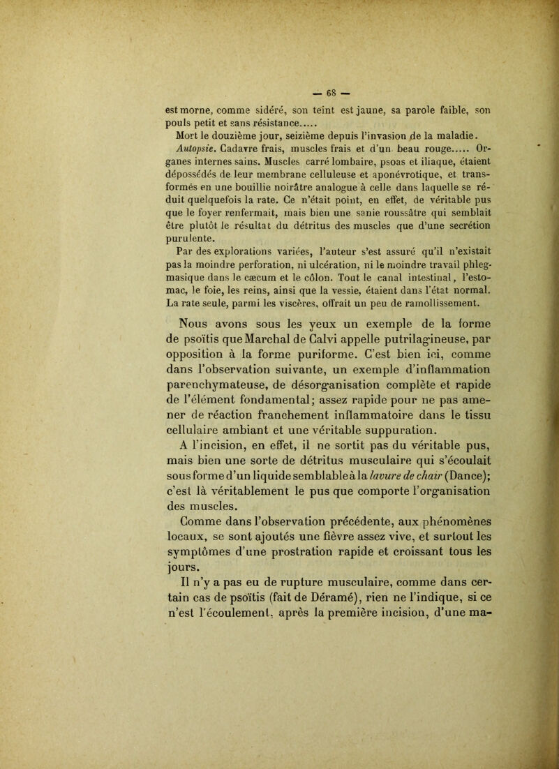 est morne, comme sidéré, son teint est jaune, sa parole faible, son pouls petit et sans résistance Mort le douzième jour, seizième depuis l’invasion de la maladie. Autopsie. Cadavre frais, muscles frais et d’un beau rouge Or- ganes internes sains. Muscles carré lombaire, psoas et iliaque, étaient dépossédés de leur membrane celluleuse et aponévrotique, et trans- formés en une bouillie noirâtre analogue à celle dans laquelle se ré- duit quelquefois la rate. Ce n’était point, en effet, de véritable pus que le foyer renfermait, mais bien une sanie roussâtre qui semblait être plutôt le résultat du détritus des muscles que d’une secrétion purulente. Par des explorations variées, l’auteur s’est assuré qu’il n’existait pas la moindre perforation, ni ulcération, ni le moindre travail phleg- masique dans le cæcum et le côlon. Tout le canal intestinal, l’esto- mac, le foie, les reins, ainsi que la vessie, étaient dans l’état normal. La rate seule, parmi les viscères, offrait un peu de ramollissement. Nous avons sous les yeux un exemple de la forme de psoïtis que Marchai de Calvi appelle putrilag'ineuse, par opposition à la forme puriforme. C’est bien ici, comme dans l’observation suivante, un exemple d’inflammation parenchymateuse, de désorganisation complète et rapide de l’élément fondamental; assez rapide pour ne pas ame- ner de réaction franchement inflammatoire dans le tissu cellulaire ambiant et une véritable suppuration. A l’incision, en effet, il ne sortit pas du véritable pus, mais bien une sorte de détritus musculaire qui s’écoulait sous forme d’un liquide semblableà la lavure de chair (Dance); c’est là véritablement le pus que comporte l’org-anisation des muscles. Comme dans l’observation précédente, aux phénomènes locaux, se sont ajoutés une fièvre assez vive, et surtout les symptômes d’une prostration rapide et croissant tous les jours. Il n’y a pas eu de rupture musculaire, comme dans cer- tain cas de psoïtis (fait de Déramé), rien ne l’indique, si ce n’est l’écoulement, après la première incision, d’une ma-