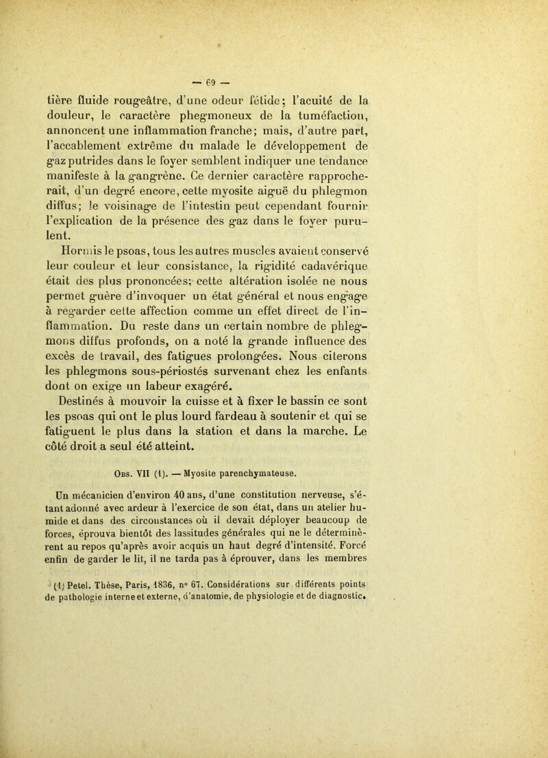 tière fluide rougeâtre, d’une odeur fétide; l’acuité de la douleur, le caractère phegmoneux de la tuméfaction, annoncent une inflammation franche; mais, d’autre part, l’accablement extrême du malade le développement de gaz putrides dans le foyer semblent indiquer une tendance manifeste à la gangrène. Ce dernier caractère rapproche- rait, d’un degré encore, cette myosite aiguë du phlegmon diffus; le voisinage de l’intestin peut cependant fournir l’explication de la présence des gaz dans le foyer puru- lent. Hormis le psoas, tous les autres muscles avaient conservé leur couleur et leur consistance, la rigidité cadavérique était des plus prononcées; cette altération isolée ne nous permet guère d’invoquer un état général et nous engage à regarder cette affection comme un effet direct de l’in- flammation. Du reste dans un certain nombre de phleg’- mons diffus profonds, on a noté la grande influence des excès de travail, des fatigues prolongées. Nous citerons les phlegmons sous-périostés survenant chez les enfants dont on exige un labeur exagéré. Destinés à mouvoir la cuisse et à fixer le bassin ce sont les psoas qui ont le plus lourd fardeau à soutenir et qui se fatigment le plus dans la station et dans la marche. Le côté droit a seul été atteint. Obs. YIl (l). — Myosite parenchymateuse. Un mécanicien d’environ 40 ans, d’une constitution nerveuse, s’é- tant adonné avec ardeur à l’exercice de son état, dans un atelier hu- mide et dans des circonstances où il devait déployer beaucoup de forces, éprouva bientôt des lassitudes générales qui ne le déterminè- rent au repos qu’après avoir acquis un haut degré d’intensité. Forcé enfin de garder le lit, il ne tarda pas à éprouver, dans les membres (l)Petel. Thèse, Paris, 1836, n° 67. Considérations sur différents points de pathologie interne et externe, d’anatomie, de physiologie et de diagnostic.