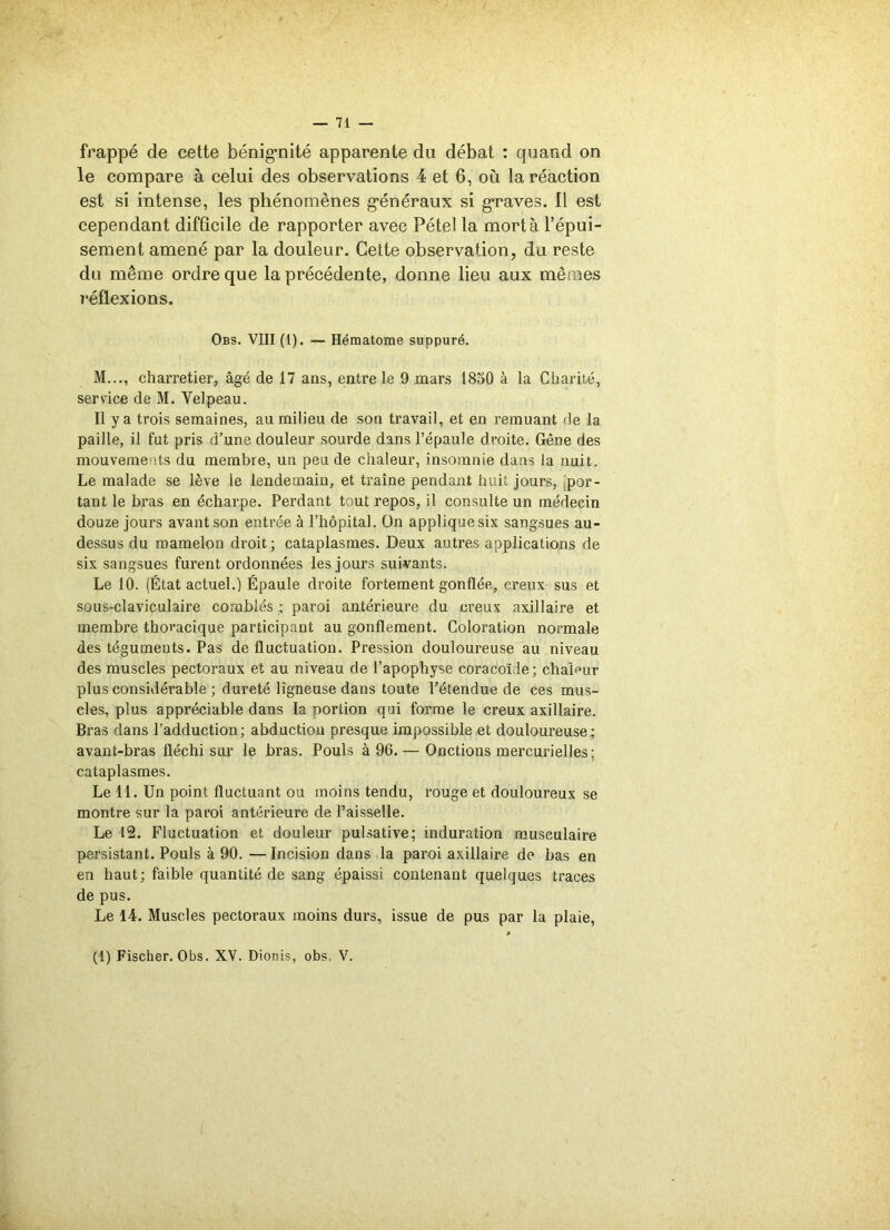 frappé de cette bénignité apparente du débat : quand on le compare à celui des observations 4 et 6, où la réaction est si intense, les phénomènes généraux si graves. Il est cependant difficile de rapporter avec Pétel la mort à l’épui- sement amené par la douleur. Cette observation, du reste du même ordre que la précédente, donne lieu aux mêmes 7‘éflexions. Obs. VIII (1). — Hématome suppuré. M..., charretier, âgé de 17 ans, entre le 9 mars 1850 à la Charité, service de M. Velpeau. Il y a trois semaines, au milieu de son travail, et en remuant de la paille, il fut pris d’une douleur sourde dans l’épaule droite. Gêne des mouvements du membre, un peu de chaleur, insomnie dans la nuit. Le malade se lève le lendemain, et traîne pendant huit jours, por- tant le bras en écharpe. Perdant tout repos, il consulte un médecin douze jours avant son entrée à l’hôpital. On applique six sangsues au- dessus du mamelon droit; cataplasmes. Deux autres applications de six sangsues furent ordonnées les jours suivants. Le 10. (État actuel.) Épaule droite fortement gonflée, creux sus et sous-claviculaire comblés ; paroi antérieure du creux axillaire et membre thoracique participant au gonflement. Coloration normale des téguments. Pas de fluctuation. Pression douloureuse au niveau des muscles pectoraux et au niveau de l’apophyse coracoïde; chaleur plus considérable ; dureté ligneuse dans toute l’étendue de ces mus- cles, plus appréciable dans la portion qui forme le creux axillaire. Bras dans l’adduction; abductiou presque impossible et douloureuse; avant-bras fléchi sur le bras. Pouls à 96. — Onctions mercurielles; cataplasmes. Le 11. Un point fluctuant ou moins tendu, rouge et douloureux se montre sur la paroi antérieure de l’aisselle. Le 12. Fluctuation et douleur pulsative; induration musculaire persistant. Pouls à 90. — Incision dans la paroi axillaire de bas en en haut; faible quantité de sang épaissi contenant quelques traces de pus. Le 14. Muscles pectoraux moins durs, issue de pus par la plaie, (1) Fischer. Obs. XV. Dionis, obs. V.