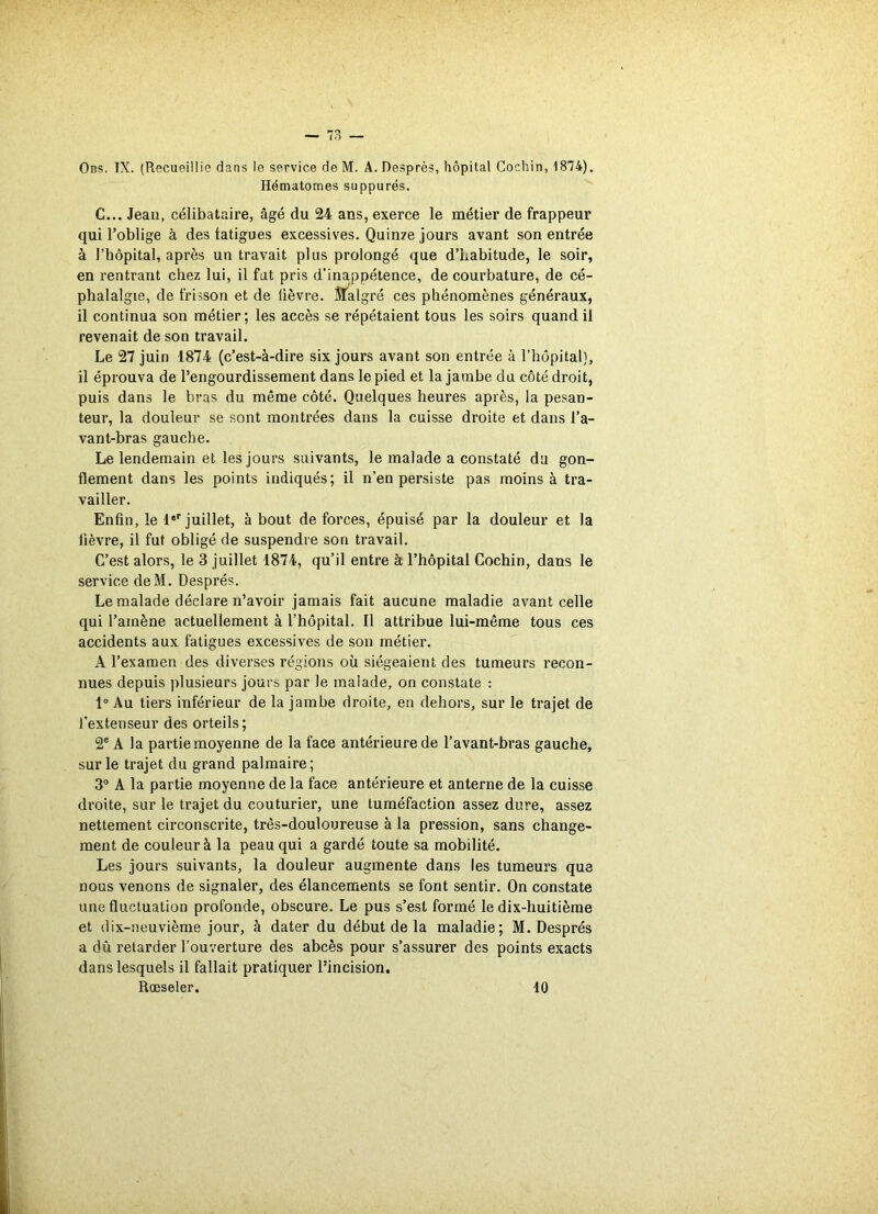 Obs. IX. (Recueillie dans le service de M. A. Desprès, hôpital Cochin, 1874). Hématomes suppures. C... Jean, célibataire, âgé du 24 ans, exerce le métier de frappeur qui l’oblige à des fatigues excessives. Quinze jours avant son entrée à l’hôpital, après un travait plus prolongé que d’Labitude, le soir, en rentrant chez lui, il fat pris d’inappétence, de courbature, de cé- phalalgie, de frisson et de fièvre. Malgré ces phénomènes généraux, il continua son métier; les accès se répétaient tous les soirs quand il revenait de son travail. Le 27 juin 1874 (c’est-à-dire six jours avant son entrée à l’hôpital), il éprouva de l’engourdissement dans le pied et la jambe du côté droit, puis dans le bras du même côté. Quelques heures après, la pesan- teur, la douleur se sont montrées dans la cuisse droite et dans l’a- vant-bras gauche. Le lendemain et les jours suivants, le malade a constaté du gon- flement dans les points indiqués; il n’en persiste pas moins à tra- vailler. Enfin, le 1er juillet, à bout de forces, épuisé par la douleur et la fièvre, il fut obligé de suspendre son travail. C’est alors, le 3 juillet 1874, qu’il entre à l’hôpital Cochin, dans le service deM. Després. Le malade déclare n’avoir jamais fait aucune maladie avant celle qui l'amène actuellement à l’hôpital. Il attribue lui-même tous ces accidents aux fatigues excessives de son métier. A l’examen des diverses régions où siégeaient des tumeurs recon- nues depuis plusieurs jours par le malade, on constate : 1° Au tiers inférieur de la jambe droite, en dehors, sur le trajet de l’extenseur des orteils; 2e A la partie moyenne de la face antérieure de l’avant-bras gauche, sur le trajet du grand palmaire; 3° A la partie moyenne de la face antérieure et anterne de la cuisse droite, sur le trajet du couturier, une tuméfaction assez dure, assez nettement circonscrite, três-douloureuse à la pression, sans change- ment de couleur à la peau qui a gardé toute sa mobilité. Les jours suivants, la douleur augmente dans les tumeurs que nous venons de signaler, des élancements se font sentir. On constate une fluctuation profonde, obscure. Le pus s’est formé le dix-huitième et dix-neuvième jour, à dater du début de la maladie; M. Després a dû retarder l’ouverture des abcès pour s’assurer des points exacts dans lesquels il fallait pratiquer l’incision. Rœseler. 10