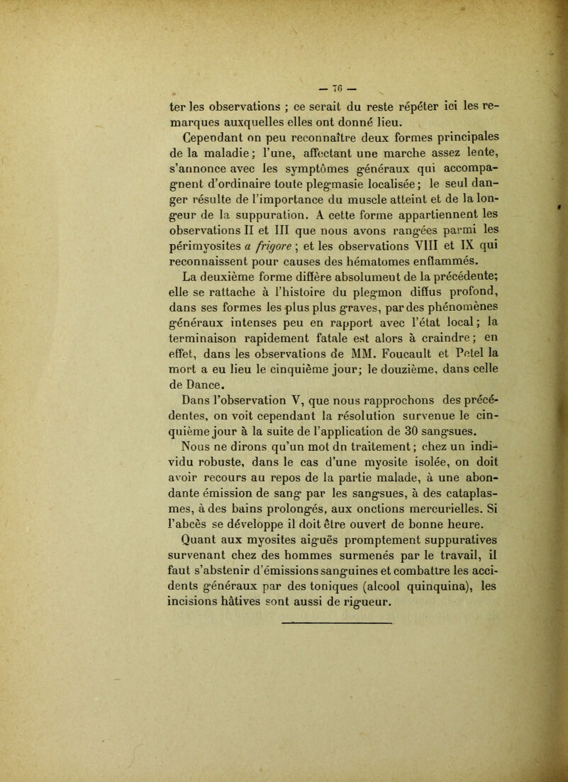 ter les observations ; ce serait du reste répéter ici les re- marques auxquelles elles ont donné lieu. Cependant on peu reconnaître deux formes principales de la maladie; l’une, affectant une marche assez lente, s’annonce avec les symptômes généraux qui accompa- gnent d’ordinaire toute plegmasie localisée; le seul dan- ger résulte de l’importance du muscle atteint et de la lon- geur de la suppuration. A cette forme appartiennent les observations II et III que nous avons rangées parmi les périmyosites a frigore ; et les observations VIII et IX qui reconnaissent pour causes des hématomes enflammés. La deuxième forme diffère absolument de la précédente; elle se rattache à l’histoire du plegmon diffus profond, dans ses formes les plus plus graves, par des phénomènes généraux intenses peu en rapport avec l’état local ; la terminaison rapidement fatale est alors à craindre ; en effet, dans les observations de MM. Foucault et Petel la mort a eu lieu le cinquième jour; le douzième, dans celle de Dance. Dans l’observation Y, que nous rapprochons des précé- dentes, on voit cependant la résolution survenue le cin- quième jour à la suite de l’application de 30 sangsues. Nous ne dirons qu’un mot dn traitement; chez un indi- vidu robuste, dans le cas d’une myosite isolée, on doit avoir recours au repos de la partie malade, à une abon- dante émission de sang par les sangsues, à des cataplas- mes, à des bains prolongés, aux onctions mercurielles. Si l’abcès se développe il doit être ouvert de bonne heure. Quant aux myosites aiguës promptement suppuratives survenant chez des hommes surmenés par le travail, il faut s’abstenir d’émissions sanguines et combattre les acci- dents généraux par des toniques (alcool quinquina), les incisions hâtives sont aussi de rigueur.