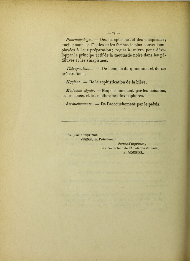 Pharmacologie. — Des cataplasmes et des sinapismes; quelles sont les fécules et les farines le plus souvent em- ployées à leur préparation ; règles à suivre pour déve- lopper le principe actif de la moutarde noire dans les pé- diluves et les sinapismes. Thérapeutique. — De l’emploi du quinquina et de ses préparations. Hygiène. — De la sophistication de la bière. Médecine légale. — Empoisonnement par les poissons, les crustacés et les mollusques toxicophores. Accouchements. — De l’accouchement par le pelvis. ïti..bon à imprimer. VERNEUIL. Présideoi. Pei'mis d’imprimer, L e vice-recteur de l’Académie de Paris, A. MOÜBIER,