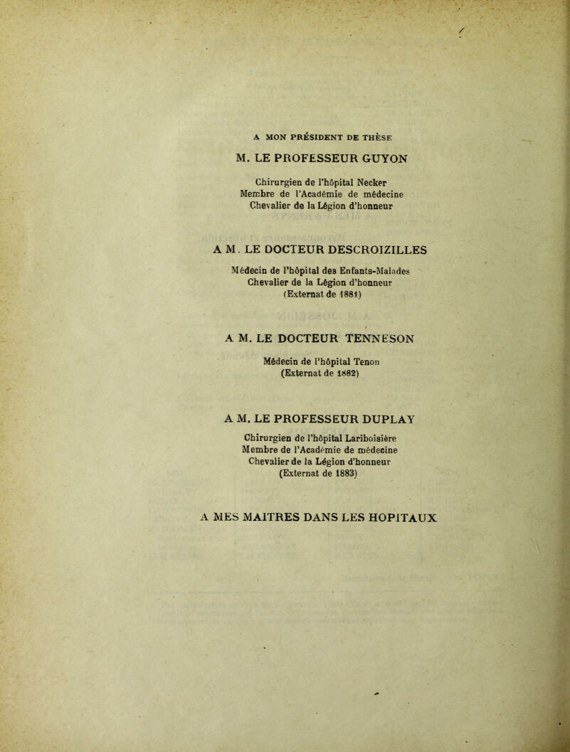 A MON PRÉSIDENT DE THÈSE M. LE PROFESSEUR GUYON Chirurgien de rhôpital Necker Membre de l’Académie de médecine Chevalier de la Légion d’honneur A M. LE DOCTEUR DESCROIZILLES Médecin de rhôpital des Enfants-Malades Chevalier de la Légion d’honneur (Externat de 1881) A M. LE DOCTEUR TENNESON Médecin de l’hôpital Tenon (Externat de 1882) A M. LE PROFESSEUR DUPLAY Chirurgien de l'hôpital Lariboisière Membre de l’Académie de médecine Chevalier de la Légion d’honneur (Externat de 1883) A MES MAITRES DANS LES HOPITAUX