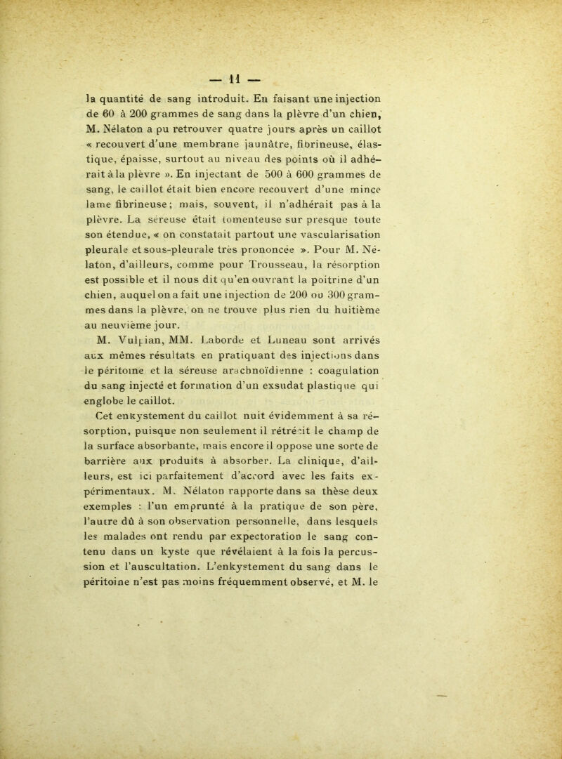 la quantité de sang introduit. Eu faisant une injection de 60 à 200 grammes de sang dans la plèvre d’un chien, M. Nélaton a pu retrouver quatre jours après un caillot « recouvert d’une membrane jaunâtre, fibrineuse, élas- tique, épaisse, surtout au niveau des points où il adhé- rait à la plèvre ». En injectant de 500 à 600 grammes de sang, le caillot était bien encore recouvert d’une mince lame fibrineuse ; mais, souvent, il n’adhérait pas à la plèvre. La séreuse était tomenteuse sur presque toute son étendue, « on constatait partout une vascularisation pleurale et sous-pleurale très prononcée ». Pour M. Né- laton, d’ailleurs, comme pour Trousseau, la résorption est possible et il nous dit qu’en ouvrant la poitrine d’un chien, auquel on a fait une injection de 200 ou 300 gram- mes dans la plèvre, on ne trouve plus rien du huitième au neuvième jour. M. Vul{.ian, MM. Laborde et Luneau sont arrivés aux mêmes résultats en pratiquant des iniecti.jns dans le péritoine et la séreuse arachnoïdienne : coagulation du sang injecté et formation d’un exsudât plastique qui englobe le caillot. Cet enlcystement du caillot nuit évidemment à sa ré- sorption, puisque non seulement il rétrécit le champ de la surface absorbante, mais encore il oppose une sorte de barrière aux produits à absorber. La clinique, d’ail- leurs, est ici parfaitement d’accord avec les faits ex- périmentaux. M. Nélaton rapporte dans sa thèse deux exemples ; l’un emprunté à la pratique de son père, l’autre dû à son observation personnelle, dans lesquels les malade.s ont rendu par expectoration le sang con- tenu dans un kyste que révélaient à la fois la percus- sion et l’auscultation. L’enkystement du sang dans le péritoine n’est pas moins fréquemment observé, et M. le