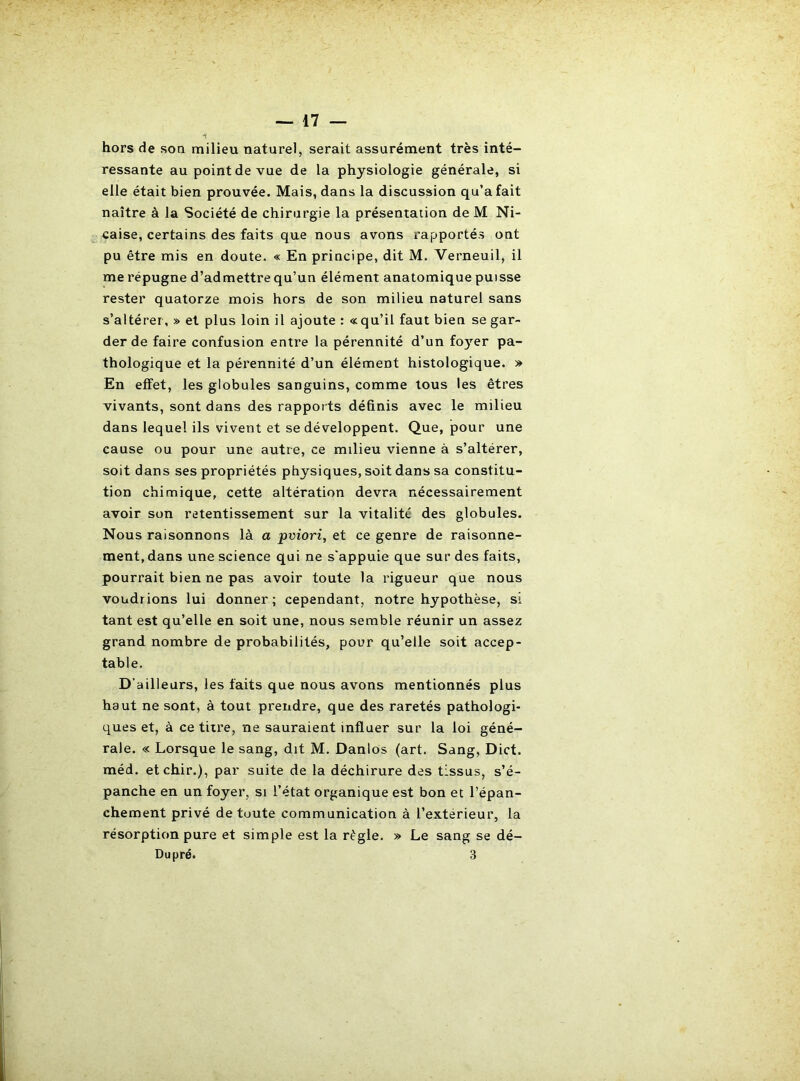 hors de son milieu naturel, serait assurément très inté- ressante au point de vue de la physiologie générale, si elle était bien prouvée. Mais, dans la discussion qu’a fait naître à la Société de chirurgie la présentation de M Ni- caise, certains des faits que nous avons rapportés ont pu être mis en doute. « En principe, dit M. Verneuil, il me répugne d’admettre qu’un élément anatomique puisse rester quatorze mois hors de son milieu naturel sans s’altérer, » et plus loin il ajoute : «qu’il faut bien se gar- der de faire confusion entre la pérennité d’un fo}’^er pa- thologique et la pérennité d’un élément histologique. » En effet, les globules sanguins, comme tous les êtres vivants, sont dans des rapports définis avec le milieu dans lequel ils vivent et se développent. Que, pour une cause ou pour une autre, ce milieu vienne à s’altérer, soit dans ses propriétés physiques, soit dans sa constitu- tion chimique, cette altération devra nécessairement avoir son retentissement sur la vitalité des globules. Nous raisonnons là a pviori, et ce genre de raisonne- ment, dans une science qui ne s'appuie que sur des faits, pourrait bien ne pas avoir toute la rigueur que nous voudrions lui donner ; cependant, notre hypothèse, si tant est qu’elle en soit une, nous semble réunir un assez grand nombre de probabilités, pour qu’elle soit accep- table. D’ailleurs, les faits que nous avons mentionnés plus haut ne sont, à tout prendre, que des raretés pathologi- ques et, à ce titre, ne sauraient influer sur la loi géné- rale. « Lorsque le sang, dit M. Danlos (art. Sang, Dict. méd. etchir.), par suite de la déchirure des tissus, s’é- panche en un foyer, si l’état organique est bon et l’épan- chement privé de toute communication à l’extérieur, la résorption pure et simple est la règle. » Le sang se dé- Dupré. 3