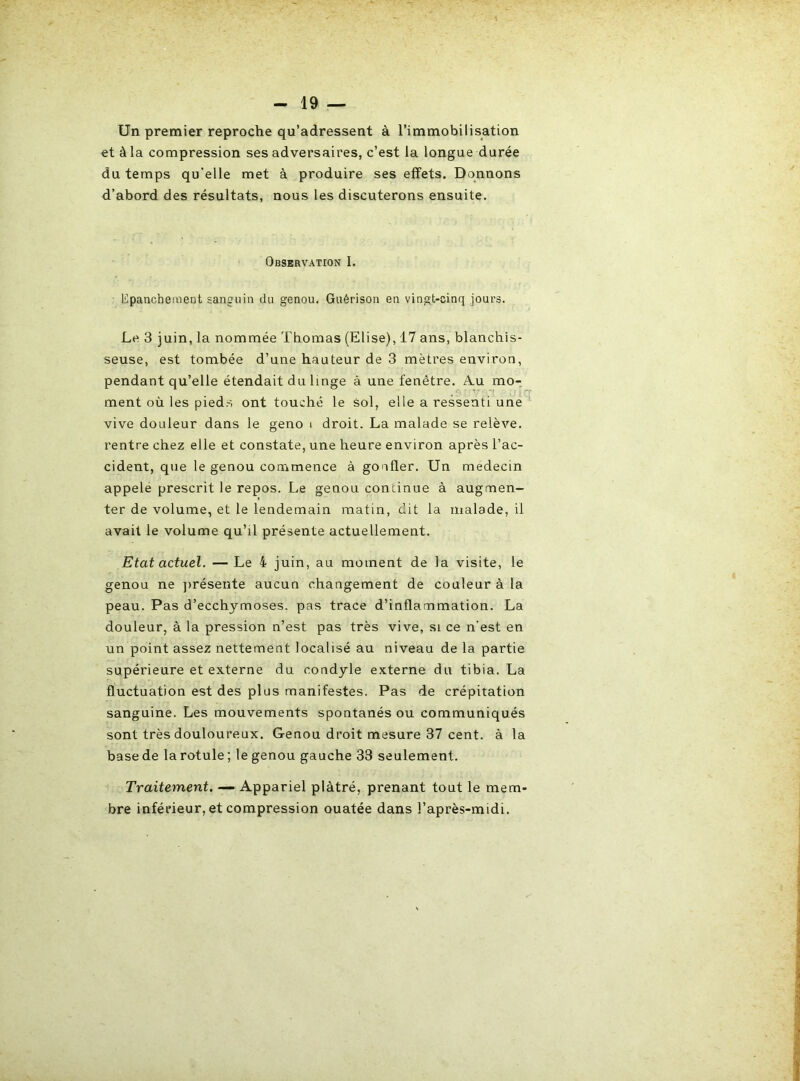 Un premier reproche qu’adressent à l’immobilisation et à la compression ses adversaires, c’est la longue durée du temps qu’elle met à produire ses effets. Donnons d’abord des résultats, nous les discuterons ensuite. Observation I. l!-panchement sanguin du genou. Guérison en vingt-cinq jours. Le 3 juin, la nommée Thomas (Elise), 17 ans, blanchis- seuse, est tombée d’une hauteur de 3 mètres environ, pendant qu’elle étendait du linge à une fenêtre. A.u mo- ment où les pieds ont touché le sol, elle a ressenti une vive douleur dans le geno i droit. La malade se relève, rentre chez elle et constate, une heure environ après l’ac- cident, que le genou commence à gonfler. Un médecin appelé prescrit le repos. Le genou continue à augmen- ter de volume, et le lendemain matin, dit la malade, il avait le volume qu’il présente actuellement. Etat actuel. — Le 4 juin, au moment de la visite, le genou ne jirésente aucun changement de couleur à la peau. Pas d’ecchymoses, pas trace d’inflammation. La douleur, à la pression n’est pas très vive, si ce n’est en un point assez nettement localisé au niveau de la partie supérieure et externe du condyle externe du tibia. La fluctuation est des plus manifestes. Pas de crépitation sanguine. Les mouvements spontanés ou communiqués sont très douloureux. Genou droit mesure 37 cent, à la base de la rotule; le genou gauche 33 seulement. Traitement. — Appariel plâtré, prenant tout le mem- bre inférieur, et compression ouatée dans l’après-midi.