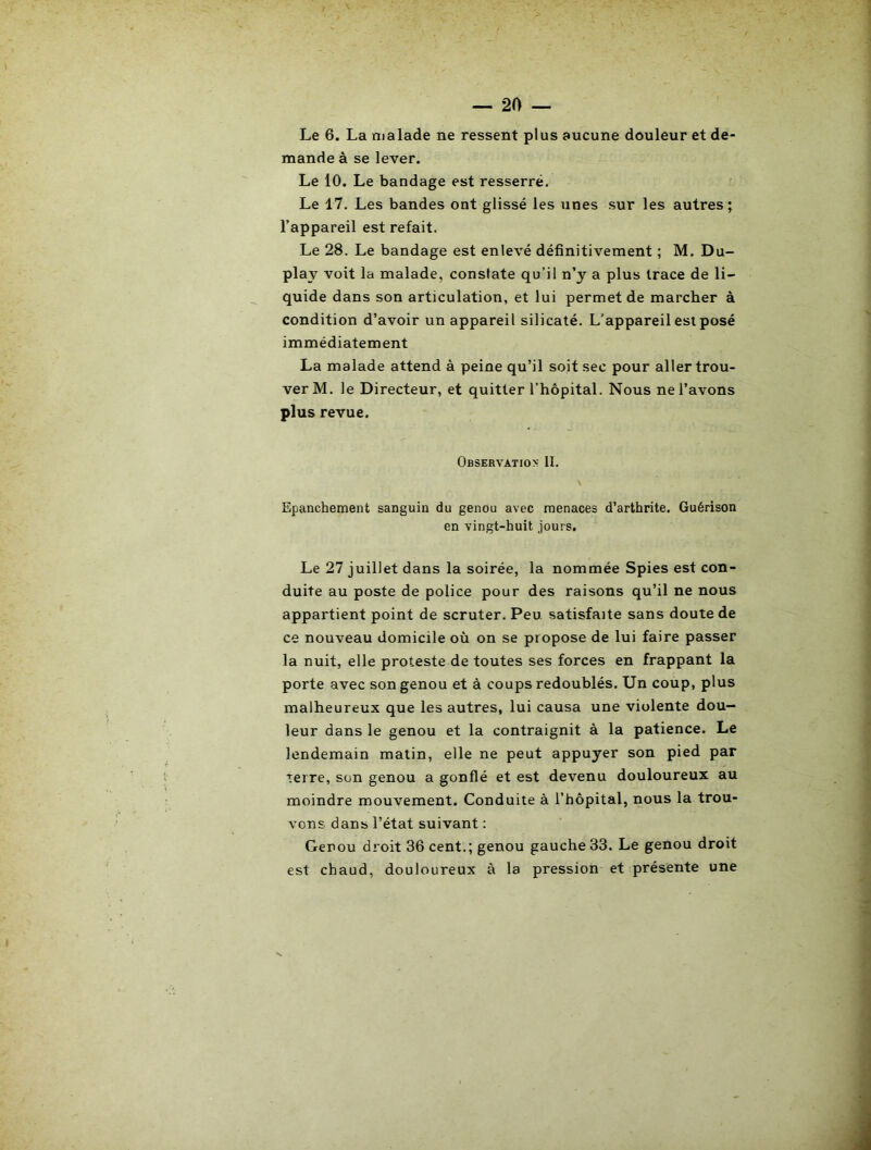 Le 6. La malade ne ressent plus aucune douleur et de- mande à se lever. Le 10. Le bandage est resserré. Le 17. Les bandes ont glissé les unes sur les autres; l’appareil est refait. Le 28. Le bandage est enlevé définitivement ; M. Du- play voit la malade, constate qu’il n’y a plus trace de li- quide dans son articulation, et lui permet de marcher à condition d’avoir un appareil silicaté. L’appareil est posé immédiatement La malade attend à peine qu’il soit sec pour aller trou- ver M. le Directeur, et quitter l’hôpital. Nous ne l’avons plus revue. Observation II. A Epanchement sanguin du genou avec menaces d’arthrite. Guérison en vingt-huit jours. Le 27 juillet dans la soirée, la nommée Spies est con- duite au poste de police pour des raisons qu’il ne nous appartient point de scruter. Peu satisfaite sans doute de ce nouveau domicile où on se propose de lui faire passer la nuit, elle proteste de toutes ses forces en frappant la porte avec son genou et à coups redoublés. Un coup, plus malheureux que les autres, lui causa une violente dou- leur dans le genou et la contraignit à la patience. Le lendemain matin, elle ne peut appuyer son pied par terre, son genou a gonflé et est devenu douloureux au moindre mouvement. Conduite à l’hôpital, nous la trou- vons dans l’état suivant ; Genou droit 36 cent.; genou gauche 33. Le genou droit est chaud, douloureux à la pression et présente une