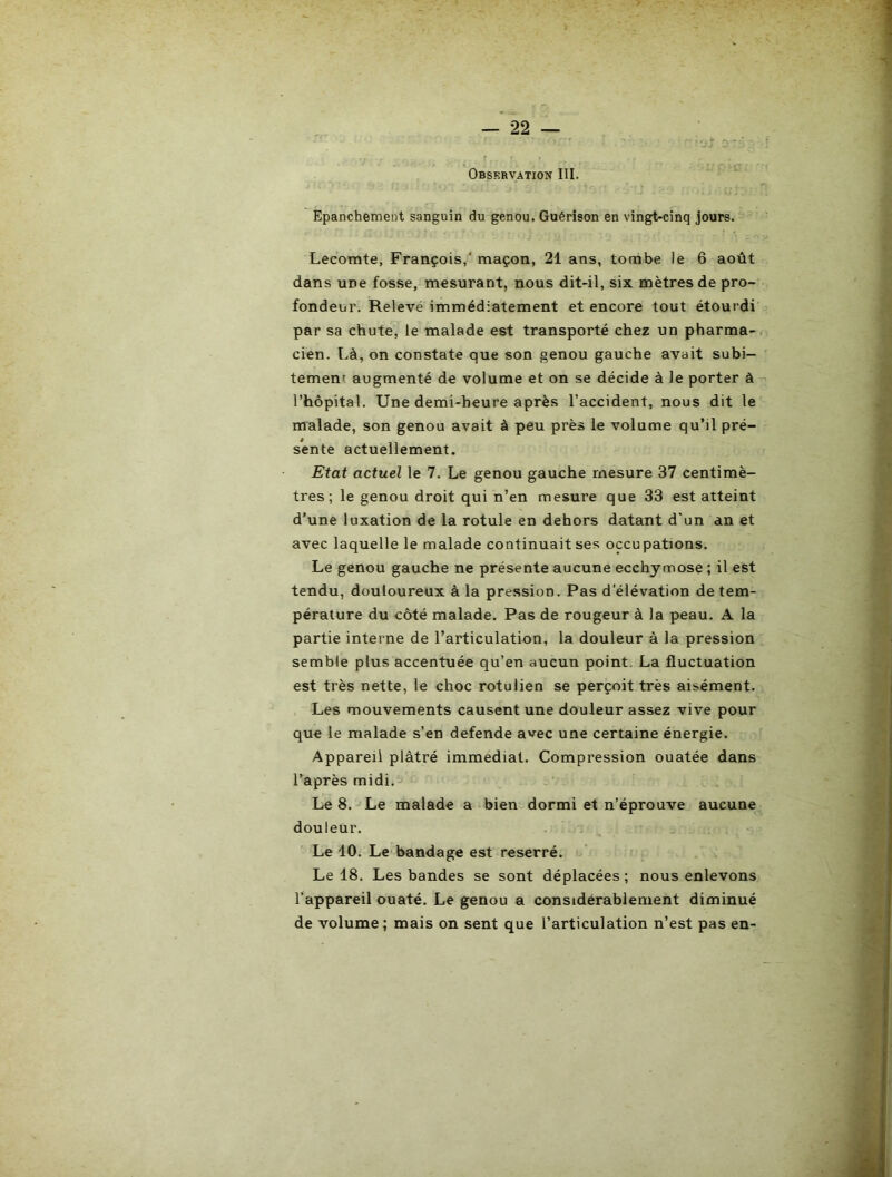 Observation III. Epanchement sanguin du genou. Guérison en vingt-cinq jours. Lecomte, François,* maçon, 21 ans, tombe le 6 août dans une fosse, mesurant, nous dit-il, six mètres de pro- fondeur. Relevé immédiatement et encore tout étourdi par sa chute, le malade est transporté chez un pharma- cien. Là, on constate que son genou gauche avait subi- tement augmenté de volume et on se décide à le porter à l’hôpital. Une demi-heure après l’accident, nous dit le malade, son genou avait à peu près le volume qu’il pré- sente actuellement. Etat actuel le 7. Le genou gauche mesure 37 centimè- tres; le genou droit qui n’en mesure que 33 est atteint d’une luxation de la rotule en dehors datant d'un an et avec laquelle le malade continuait ses occupations. Le genou gauche ne présente aucune ecchymose ; il est tendu, douloureux à la pression. Pas d'élévation de tem- pérature du côté malade. Pas de rougeur à la peau. A la partie interne de l’articulation, la douleur à la pression semble plus accentuée qu’en aucun point, La fluctuation est très nette, le choc rotulien se perçoit très aisément. Les mouvements causent une douleur assez vive pour que le malade s’en defende avec une certaine énergie. Appareil plâtré immédiat. Compression ouatée dans l’après midi.^ Le 8. Le malade a bien dormi et n’éprouve aucune douleur. Le 10. Le bandage est reserré. Le 18. Les bandes se sont déplacées ; nous enlevons l’appareil ouaté. Le genou a considérablement diminué de volume; mais on sent que l’articulation n’est pas en-